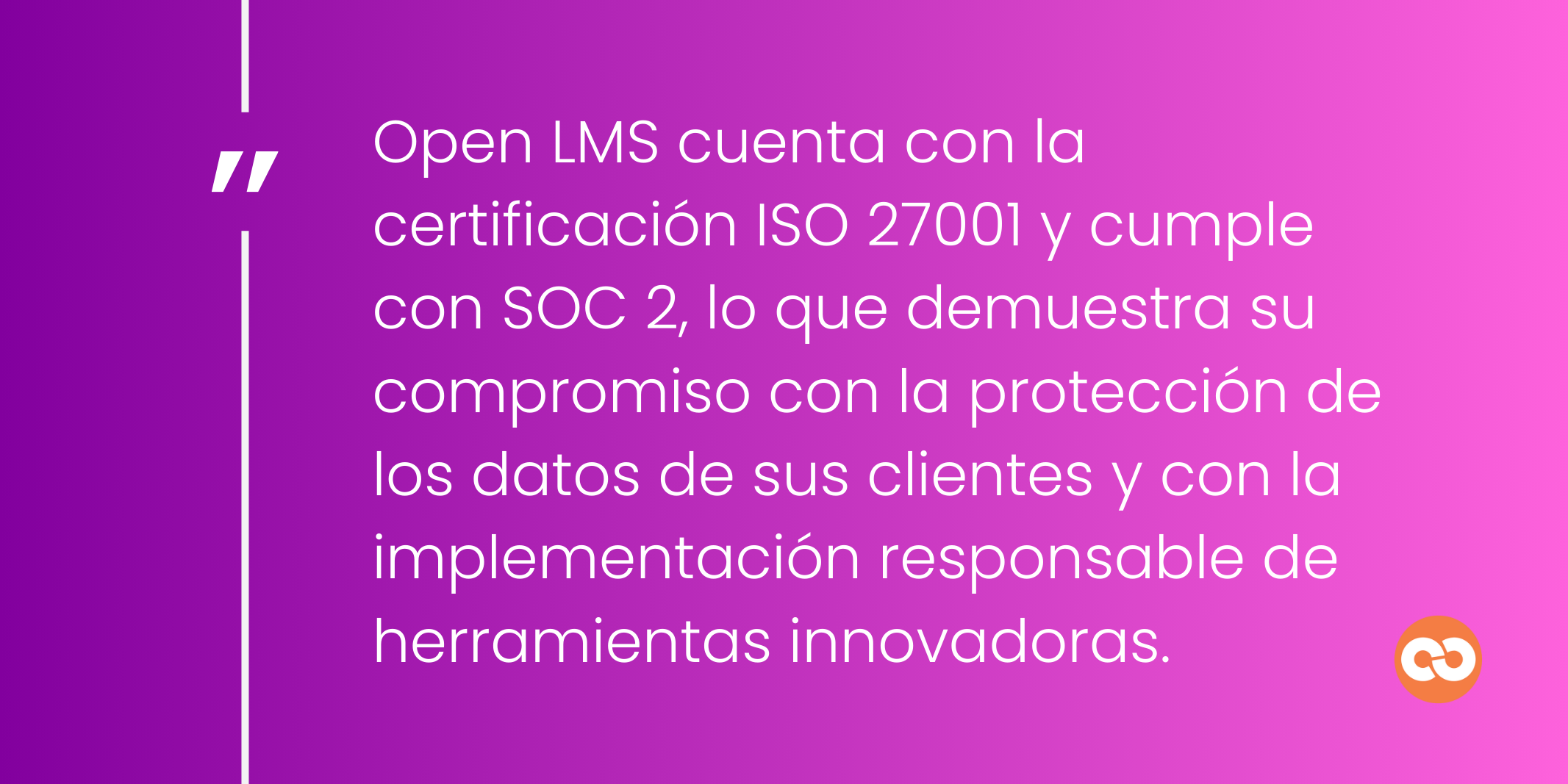 Open LMS cuenta con la certificación ISO 27001 y cumple con SOC 2, lo que demuestra su compromiso con la protección de los datos de sus clientes y con la implementación responsable de herramientas innovadoras.
