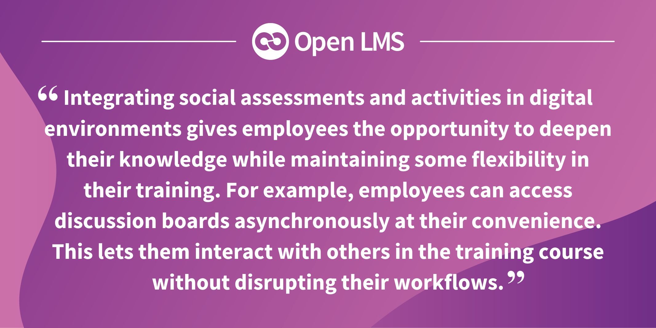 Integrating social assessments and activities in digital environments gives employees the opportunity to deepen their knowledge while maintaining some flexibility in their training. For example, employees can access discussion boards asynchronously at their convenience. This lets them interact with others in the training course without disrupting their workflows