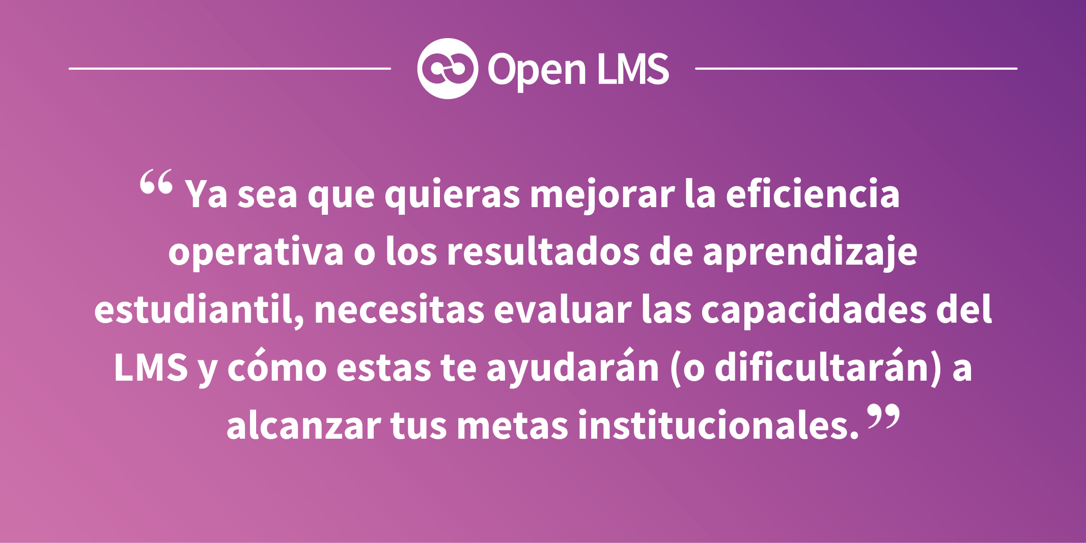 Ya sea que quieras mejorar la eficiencia operativa o los resultados de aprendizaje estudiantil, necesitas evaluar las capacidades del LMS y cómo estas te ayudarán (o dificultarán) a alcanzar tus metas institucionales.