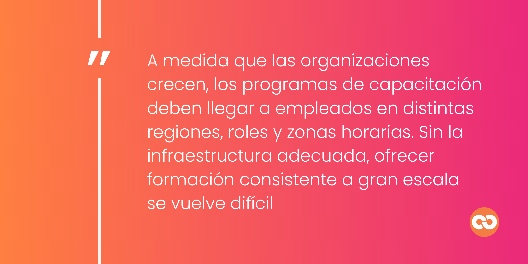 A medida que las organizaciones crecen, los programas de capacitación deben llegar a empleados en distintas regiones, roles y zonas horarias. Sin la infraestructura adecuada, ofrecer formación consistente a gran escala se vuelve difícil