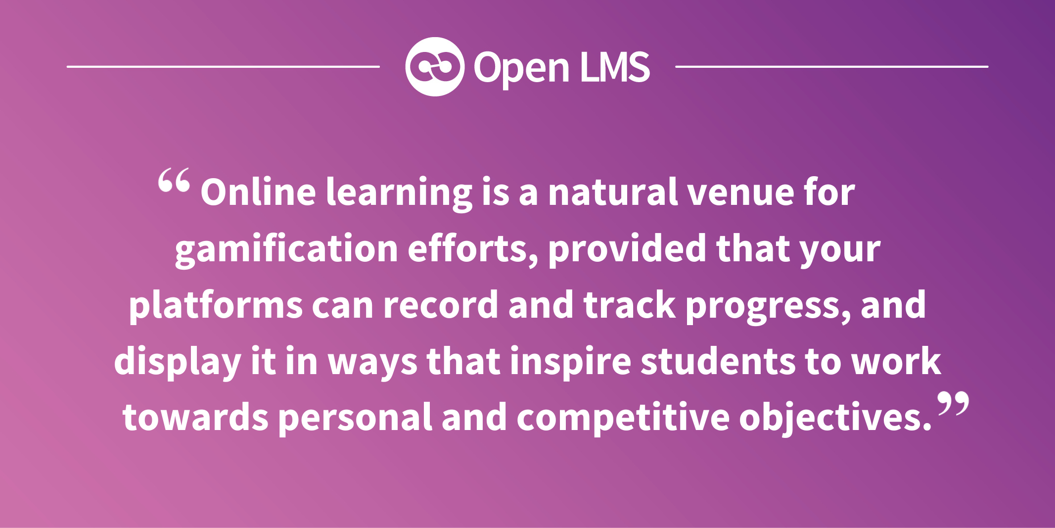 Online learning is a natural venue for gamification efforts, provided that your platforms can record and track progress, and display it in ways that inspire students to work towards personal and competitive objectives.