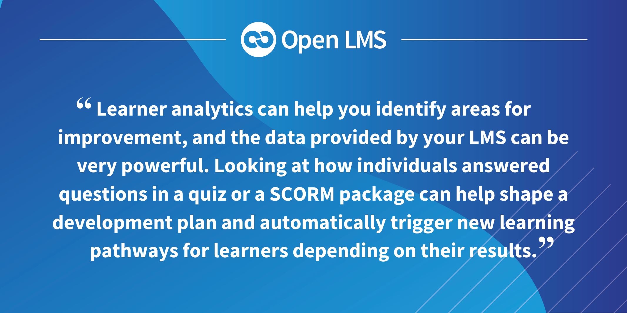 Learner analytics can help you identify areas for improvement, and the data provided by your LMS can be very powerful. Looking at how individuals answered questions in a quiz or a SCORM package can help shape a development plan and automatically trigger new learning pathways for learners depending on their results.