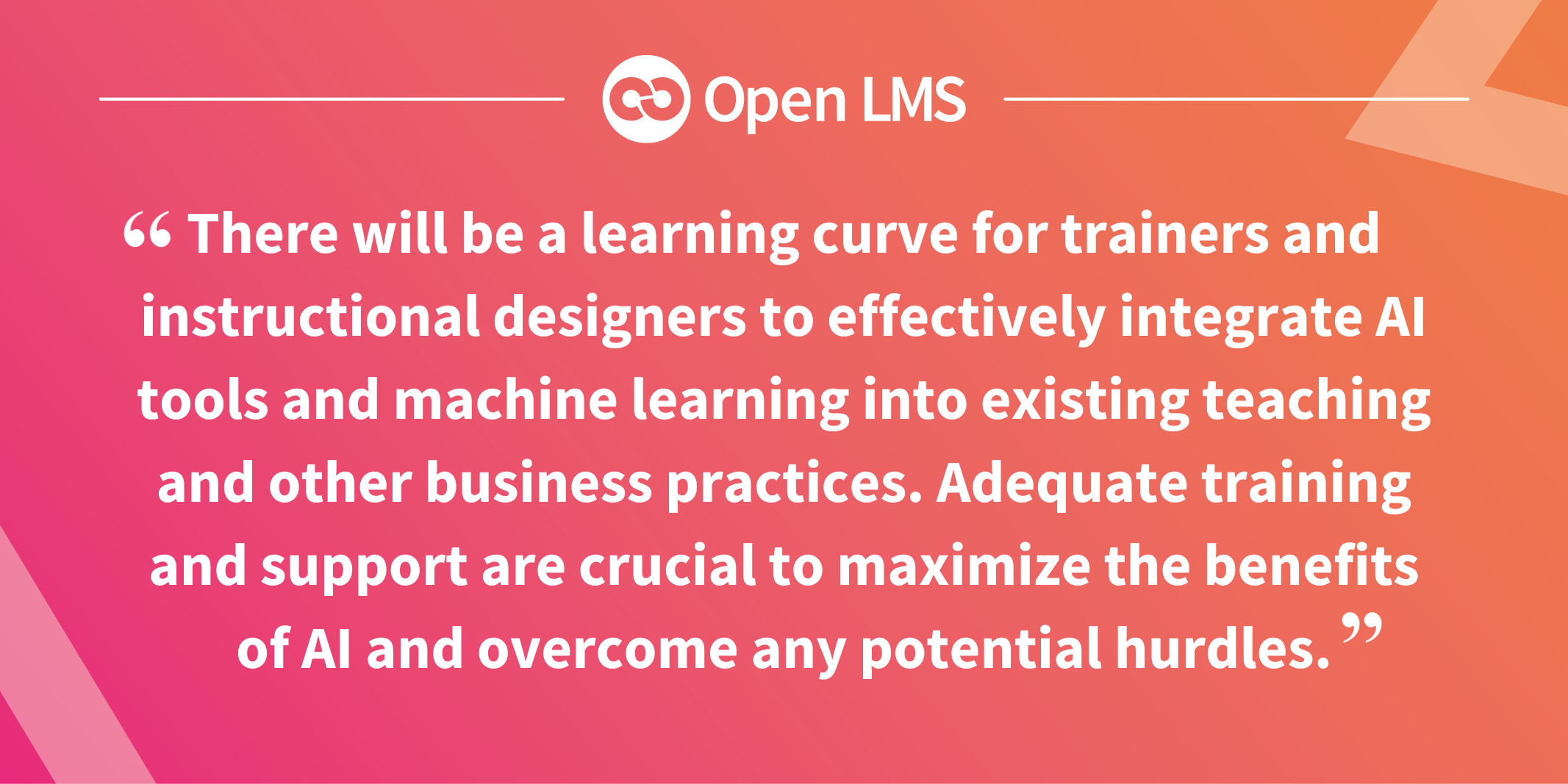 There will be a learning curve for trainers and instructional designers to effectively integrate AI tools and machine learning into existing teaching and other business practices. Adequate training and support are crucial to maximize the benefits of AI and overcome any potential hurdles.