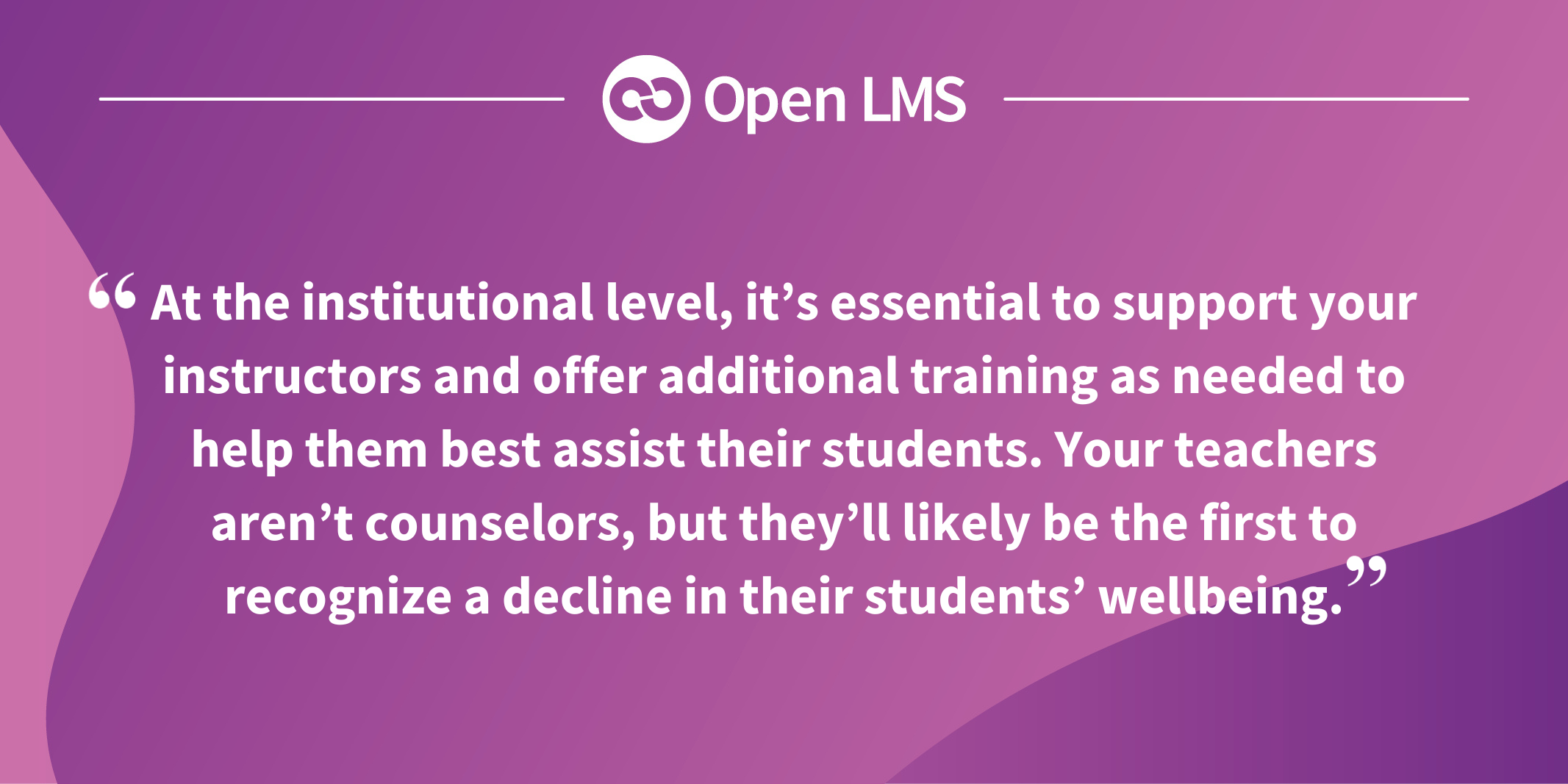 At the institutional level, it’s essential to support your instructors and offer additional training as needed to help them best assist their students. Your teachers aren’t counselors, but they’ll likely be the first to recognize a decline in their students’ wellbeing