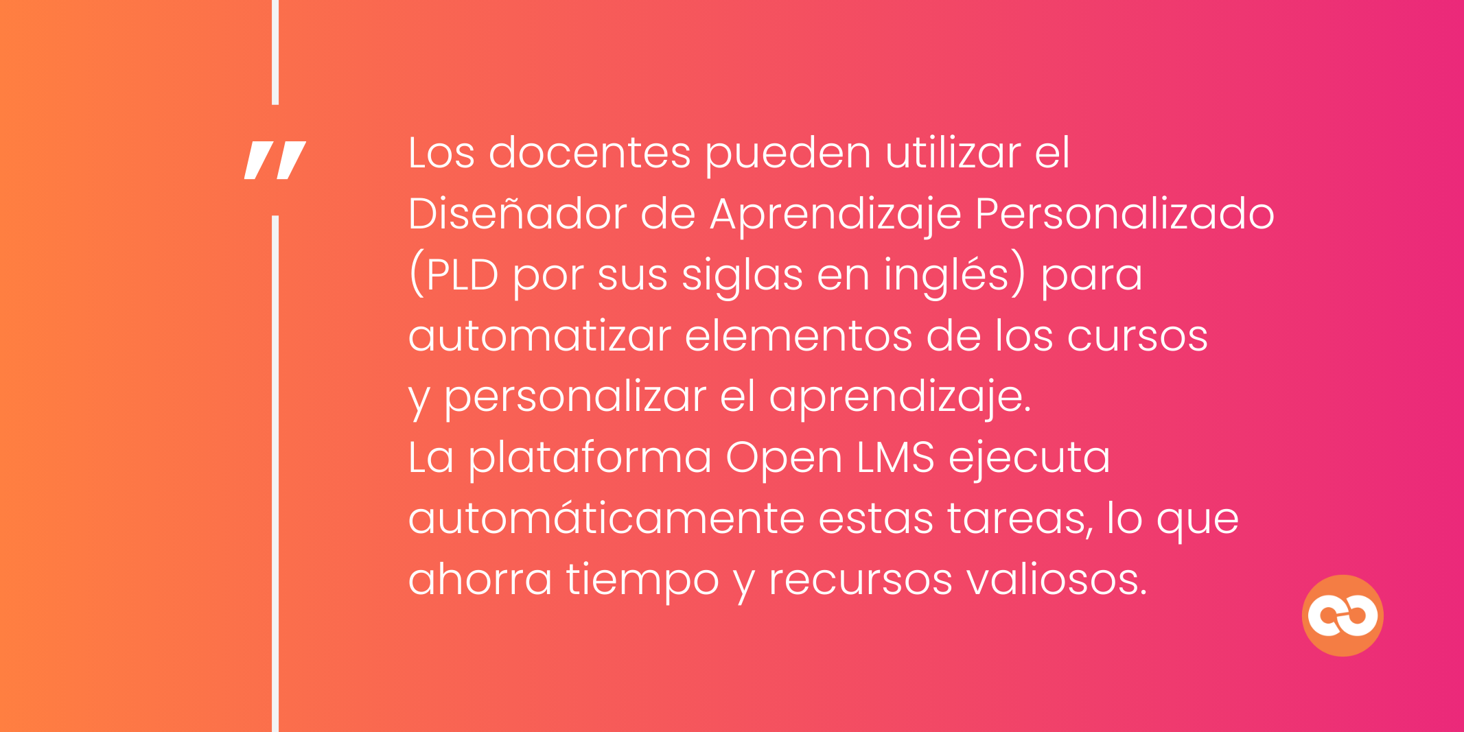 Los docentes pueden utilizar el Diseñador de Aprendizaje Personalizado (PLD por sus siglas en inglés) para automatizar elementos de los cursos  y personalizar el aprendizaje.  La plataforma Open LMS ejecuta automáticamente estas tareas, lo que ahorra tiempo y recursos valiosos.