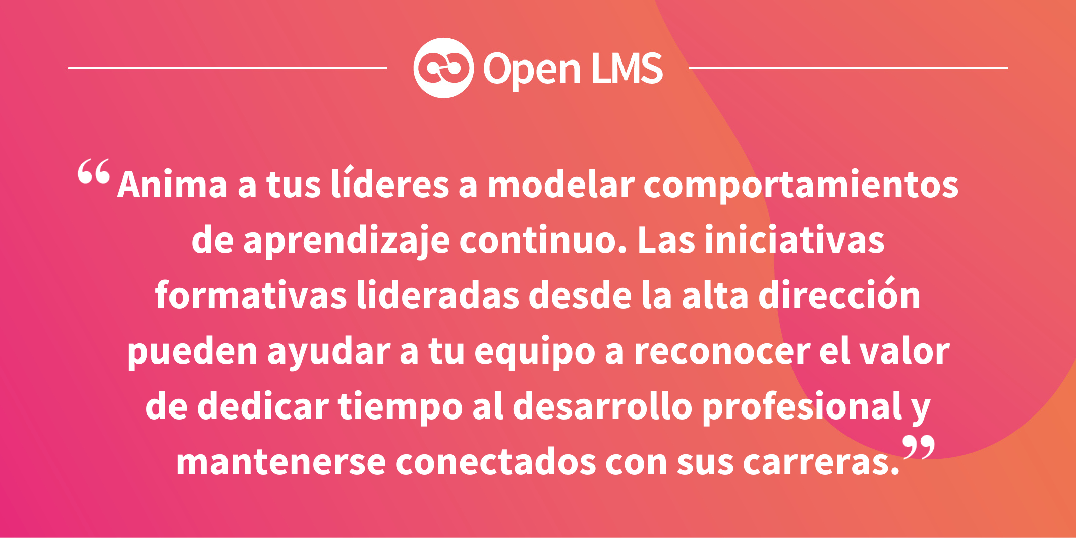 Anima a tus líderes a modelar comportamientos de aprendizaje continuo. Las iniciativas formativas lideradas desde la alta dirección pueden ayudar a tu equipo a reconocer el valor de dedicar tiempo al desarrollo profesional y mantenerse conectados con sus carreras.