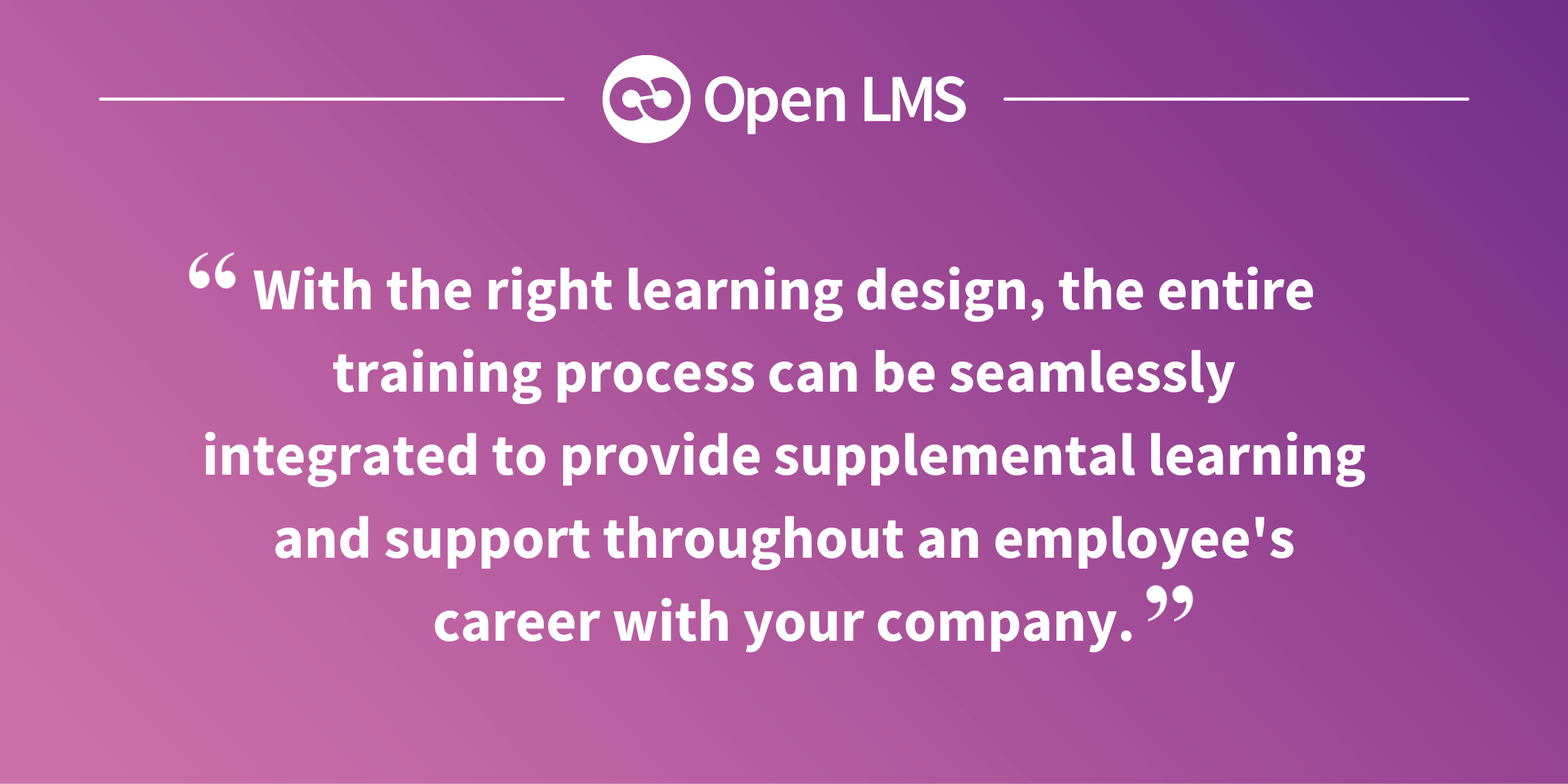 With the right learning design, the entire training process can be seamlessly integrated to provide supplemental learning and support throughout an employee's career with your company.