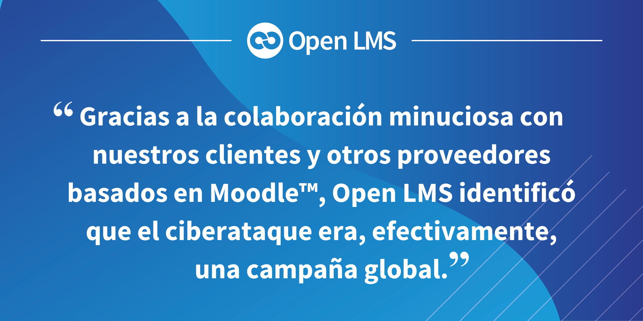 Gracias a la colaboración minuciosa con nuestros clientes y otros proveedores basados en Moodle™, Open LMS identificó que el ciberataque era, efectivamente, una campaña global.