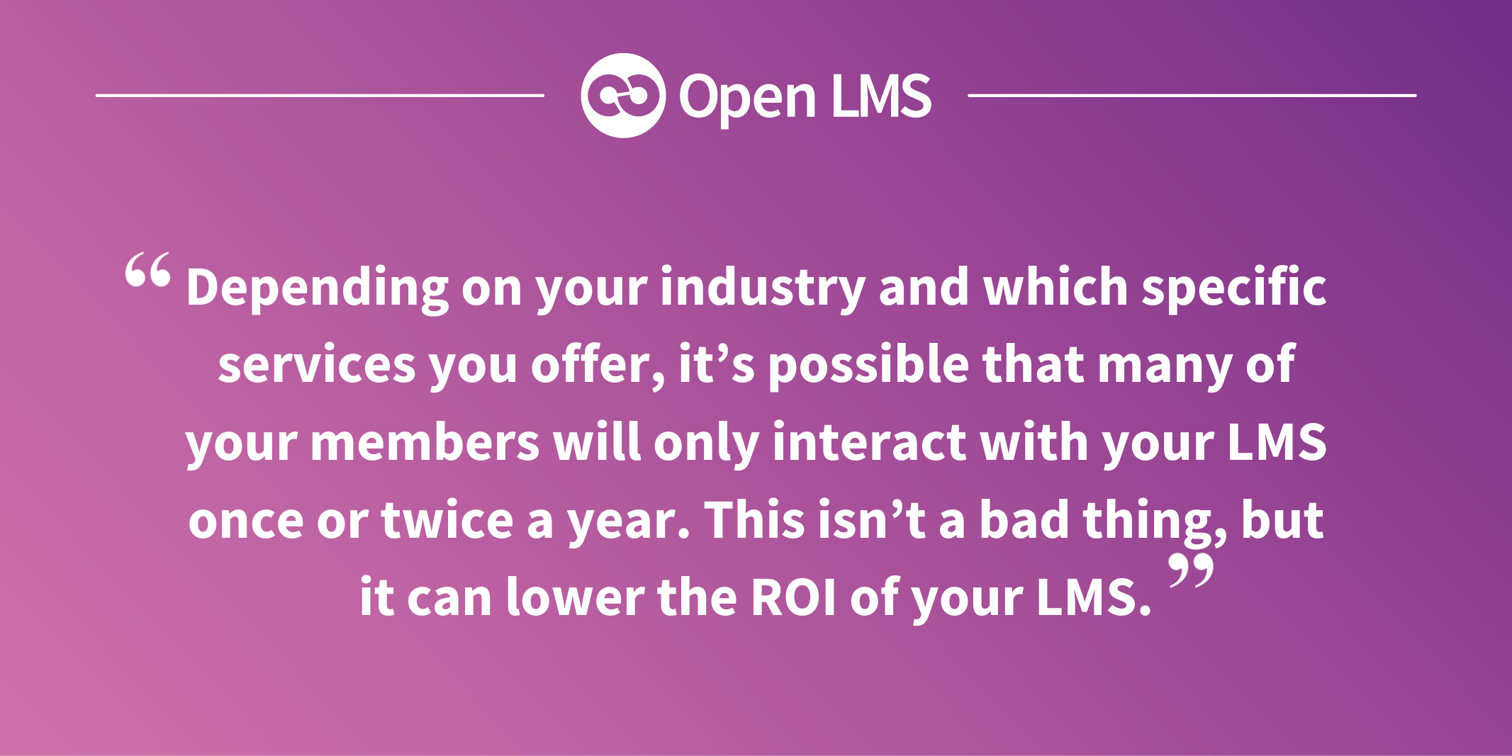 Depending on your industry and which specific services you offer, it’s possible that many of your members will only interact with your LMS once or twice a year. This isn’t a bad thing, but it can lower the ROI of your LMS.