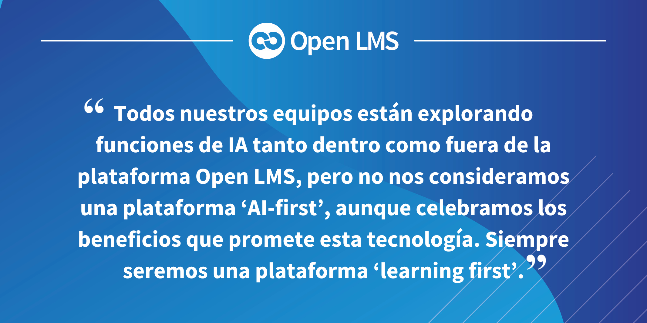 Todos nuestros equipos están explorando funciones de IA tanto dentro como fuera de la plataforma Open LMS, pero no nos consideramos una plataforma ‘AI-first’, aunque celebramos los beneficios que promete esta tecnología. Siempre seremos una plataforma ‘learning first’.