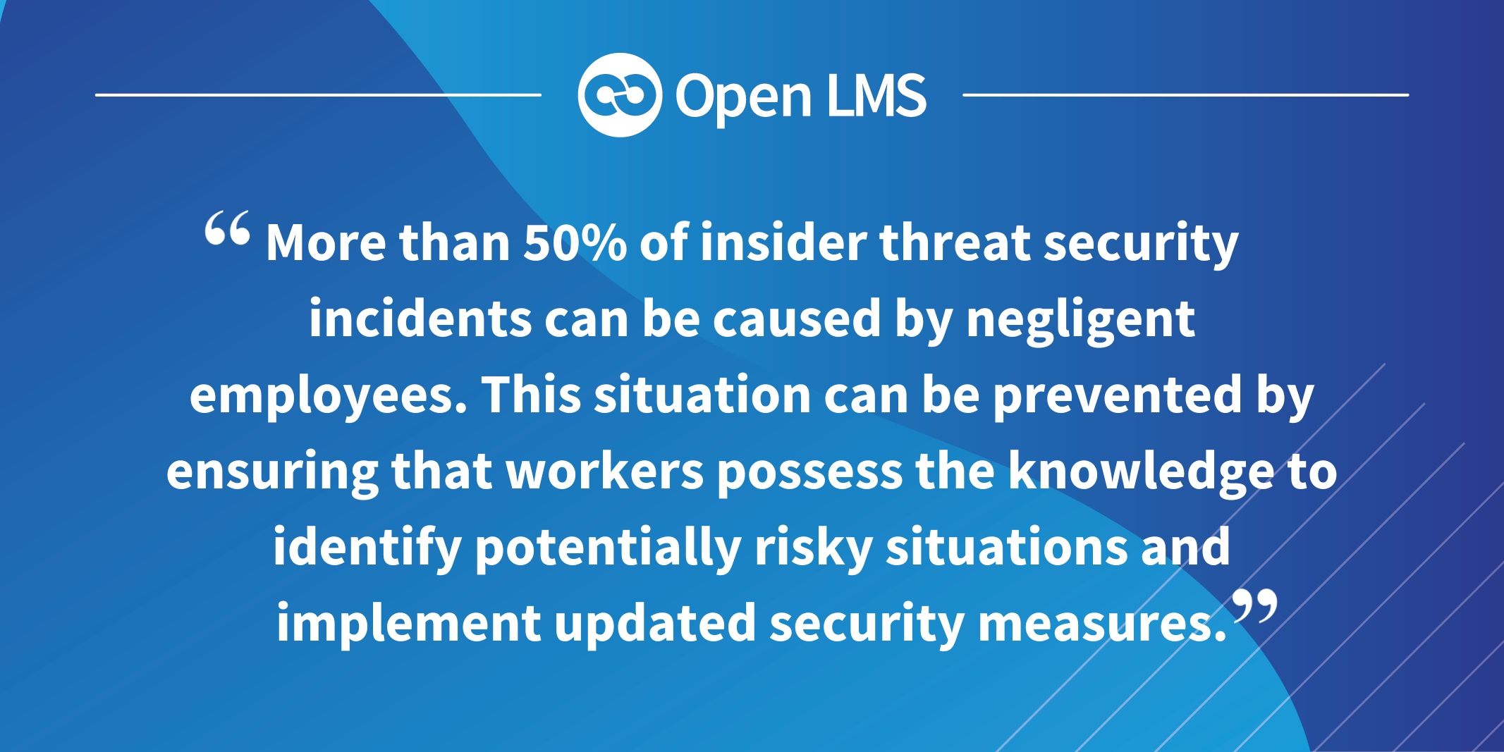 More than 50% of insider threat security incidents can be caused by negligent employees. This situation can be prevented by ensuring that workers possess the knowledge to identify potentially risky situations and implement updated security measures