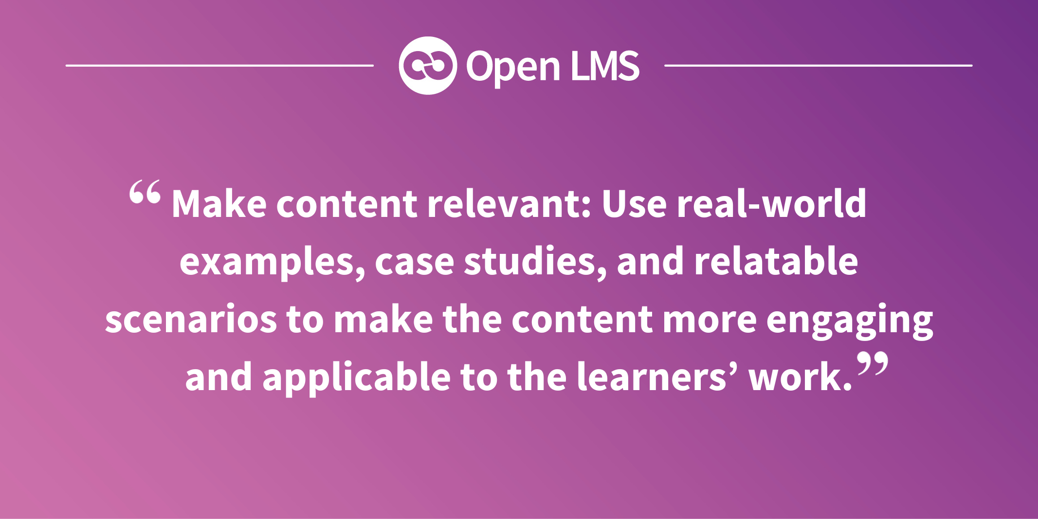Make content relevant: Use real-world examples, case studies, and relatable scenarios to make the content more engaging and applicable to the learners’ work.