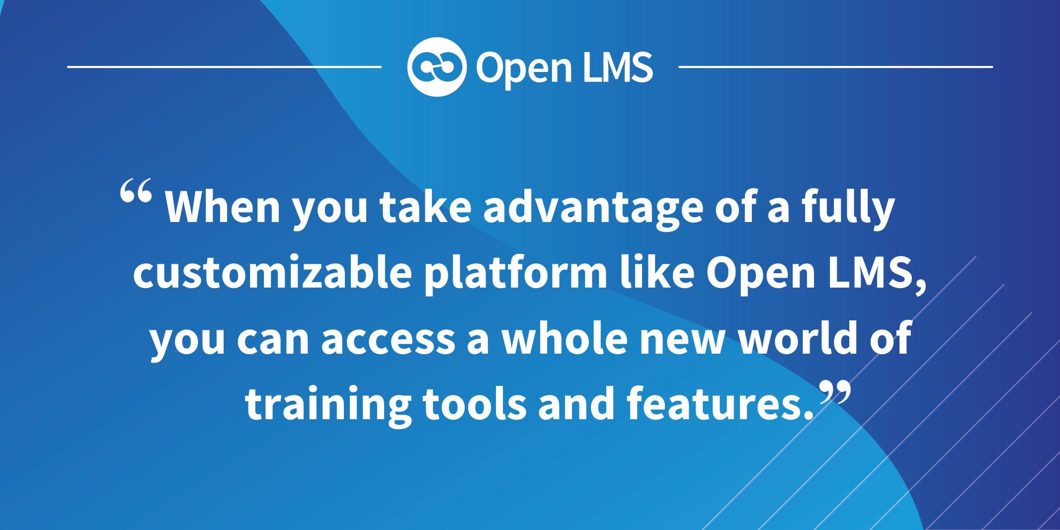 When you take advantage of a fully customizable platform like Open LMS, you can access a whole new world of training tools and features.