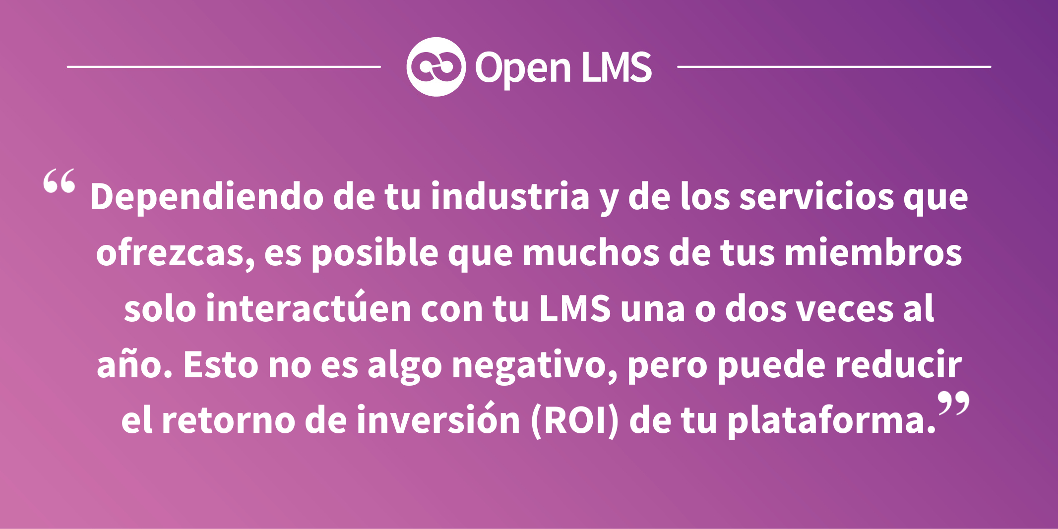 Dependiendo de tu industria y de los servicios que ofrezcas, es posible que muchos de tus miembros solo interactúen con tu LMS una o dos veces al año. Esto no es algo negativo, pero puede reducir el retorno de inversión (ROI) de tu plataforma.