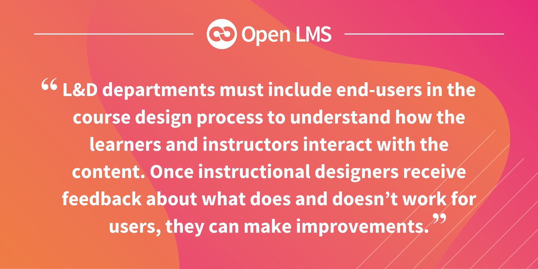 L&D departments must include end-users in the course design process to understand how the learners and instructors interact with the content. Once instructional designers receive feedback about what does and doesn’t work for users, they can make improvements
