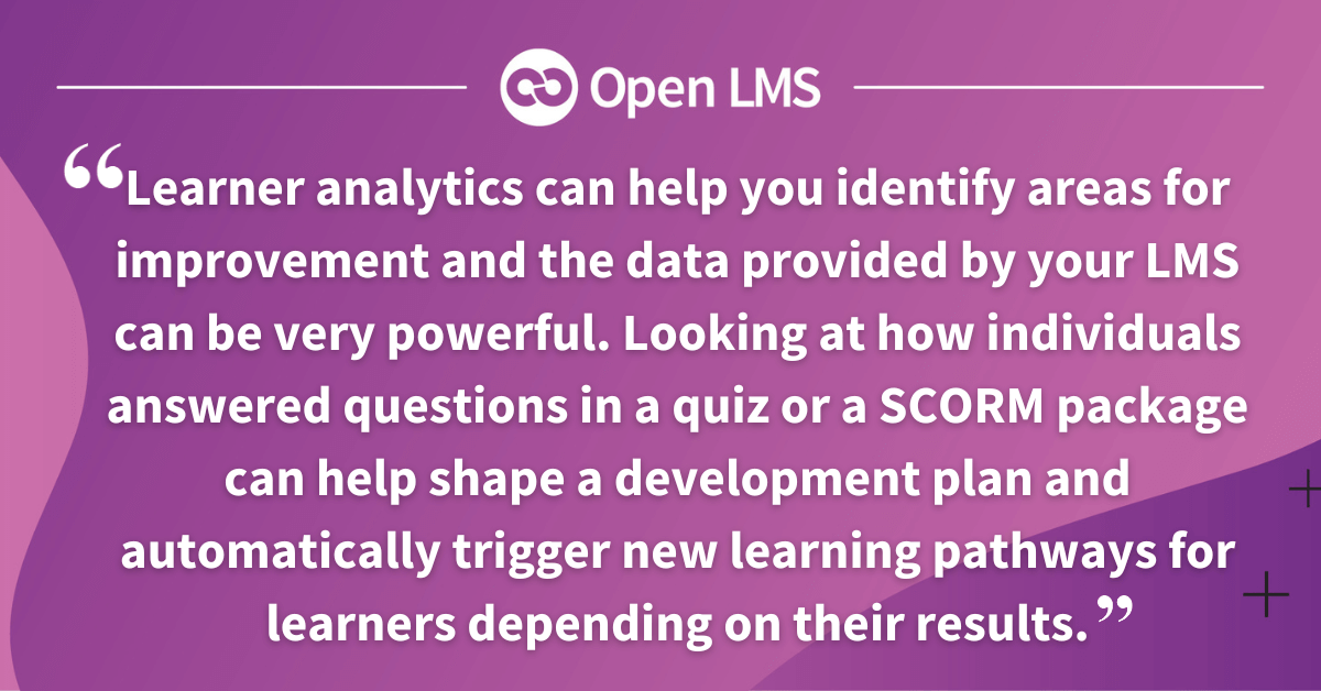 Learner analytics can help you identify areas for improvement and the data provided by your LMS can be very powerful. Looking at how individuals answered questions in a quiz or a SCORM package can help shape a development plan and automatically trigger new learning pathways for learners depending on their results.