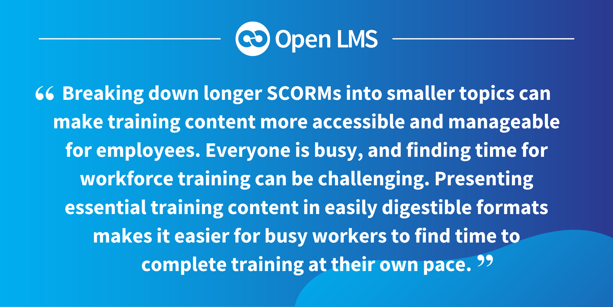 Breaking down longer SCORMs into smaller topics can make training content more accessible and manageable for employees. Everyone is busy, and finding time for workforce training can be challenging. Presenting essential training content in easily digestible formats makes it easier for busy workers to find time to complete training at their own pace