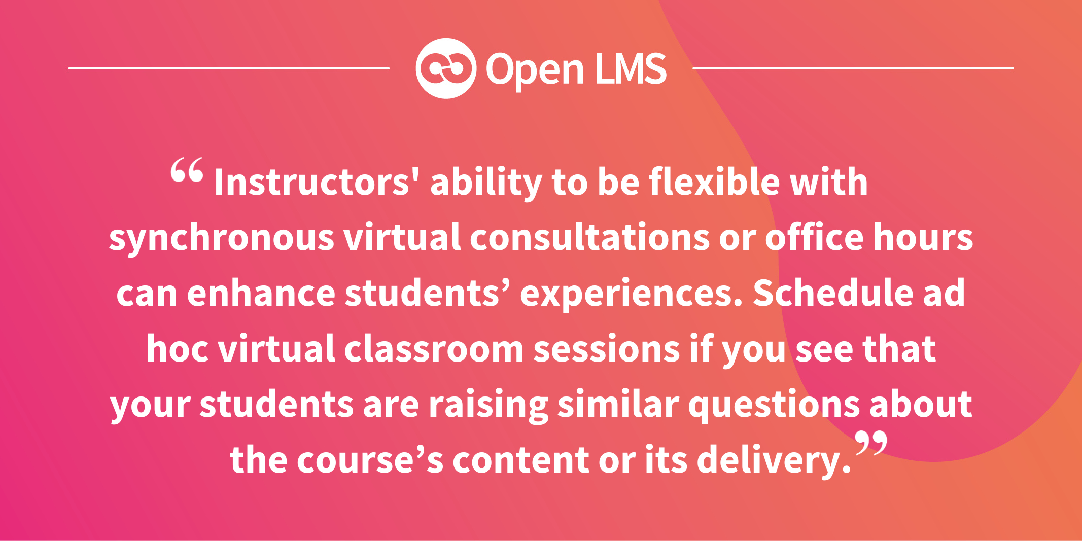 Instructors' ability to be flexible with synchronous virtual consultations or office hours can enhance students’ experiences. Schedule ad hoc virtual classroom sessions if you see that your students are raising similar questions about the course’s content or its delivery.