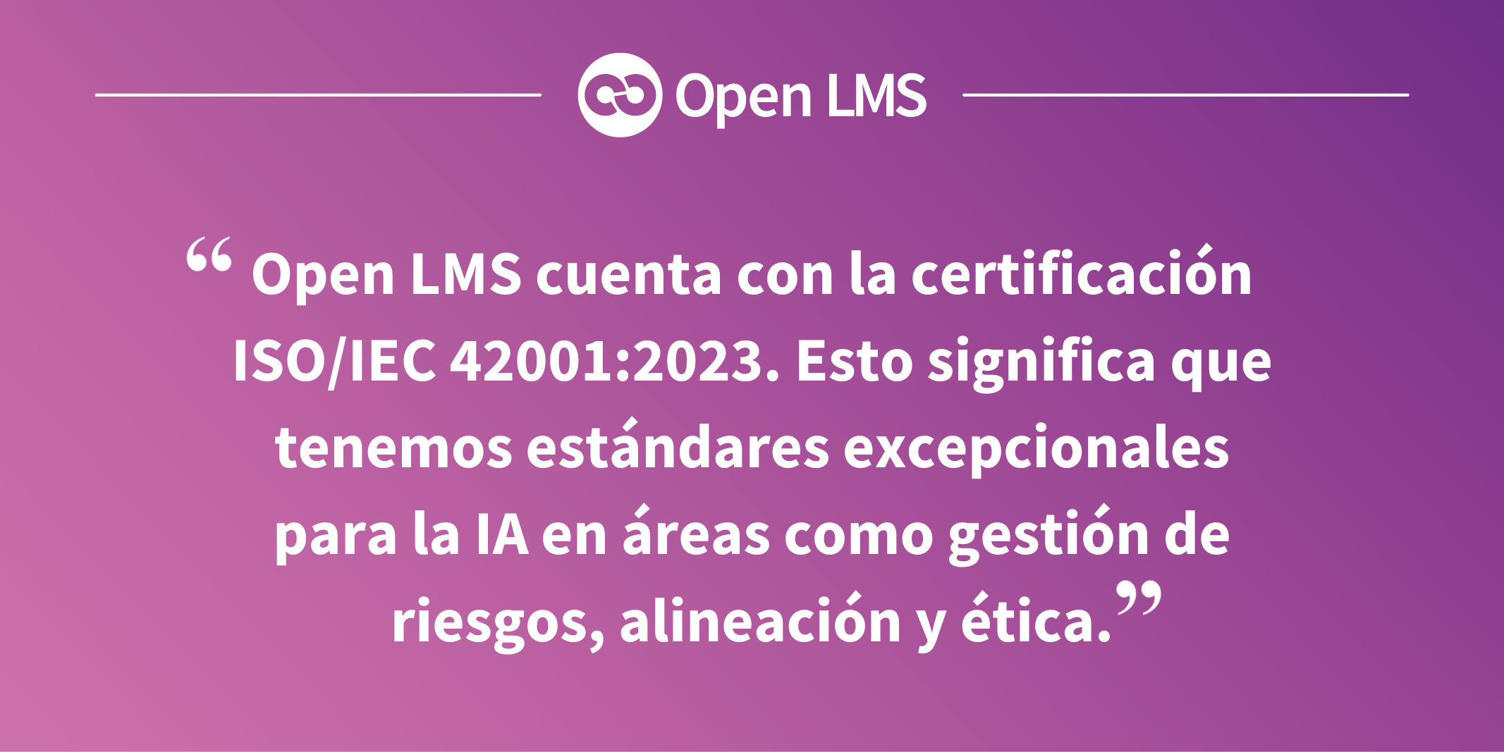 Open LMS cuenta con la certificación ISO/IEC 42001:2023. Esto significa que tenemos estándares excepcionales para la IA en áreas como gestión de riesgos, alineación y ética.