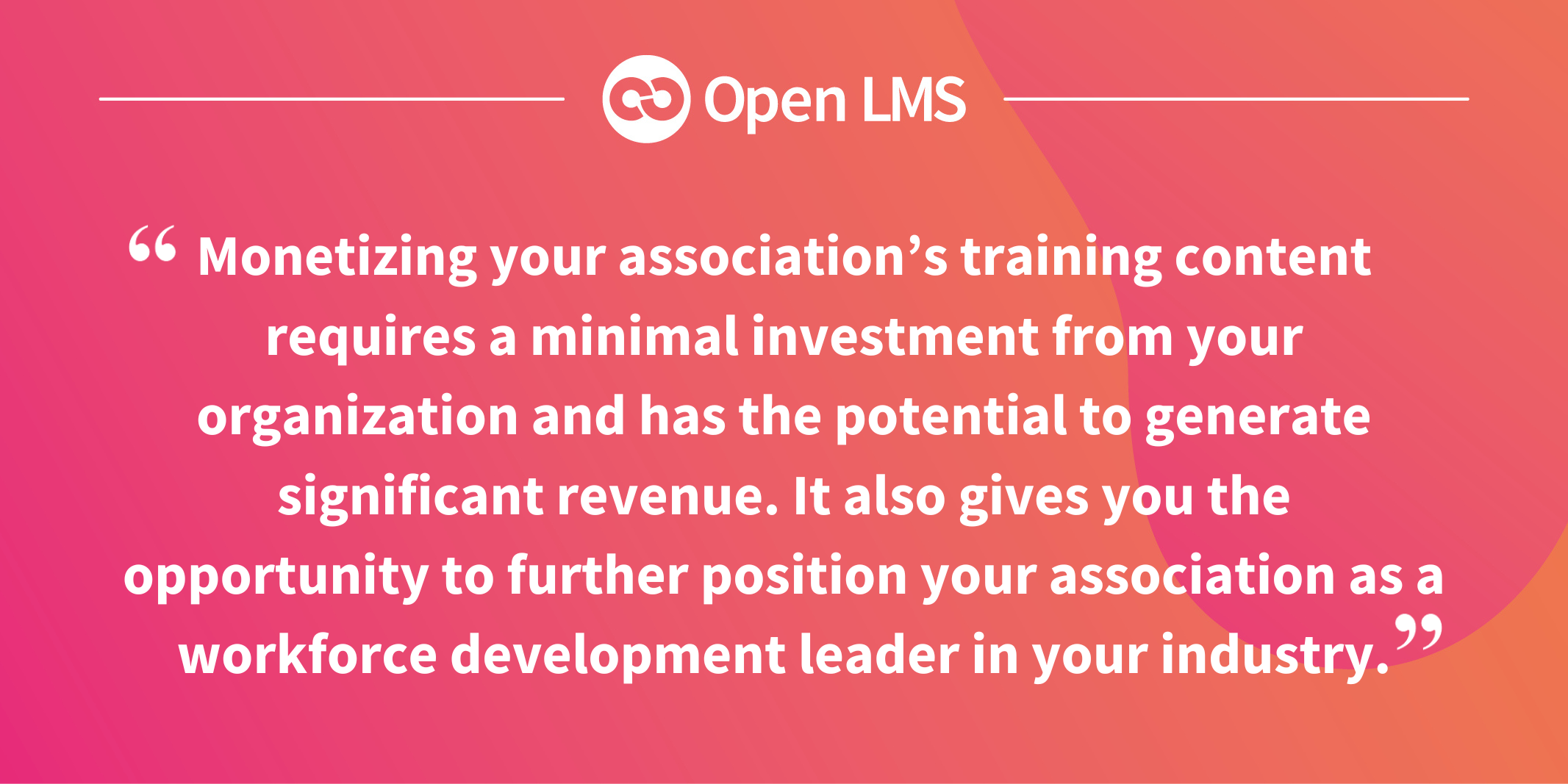 Monetizing your association’s training content requires a minimal investment from your organization and has the potential to generate significant revenue. It also gives you the opportunity to further position your association as a workforce development leader in your industry.