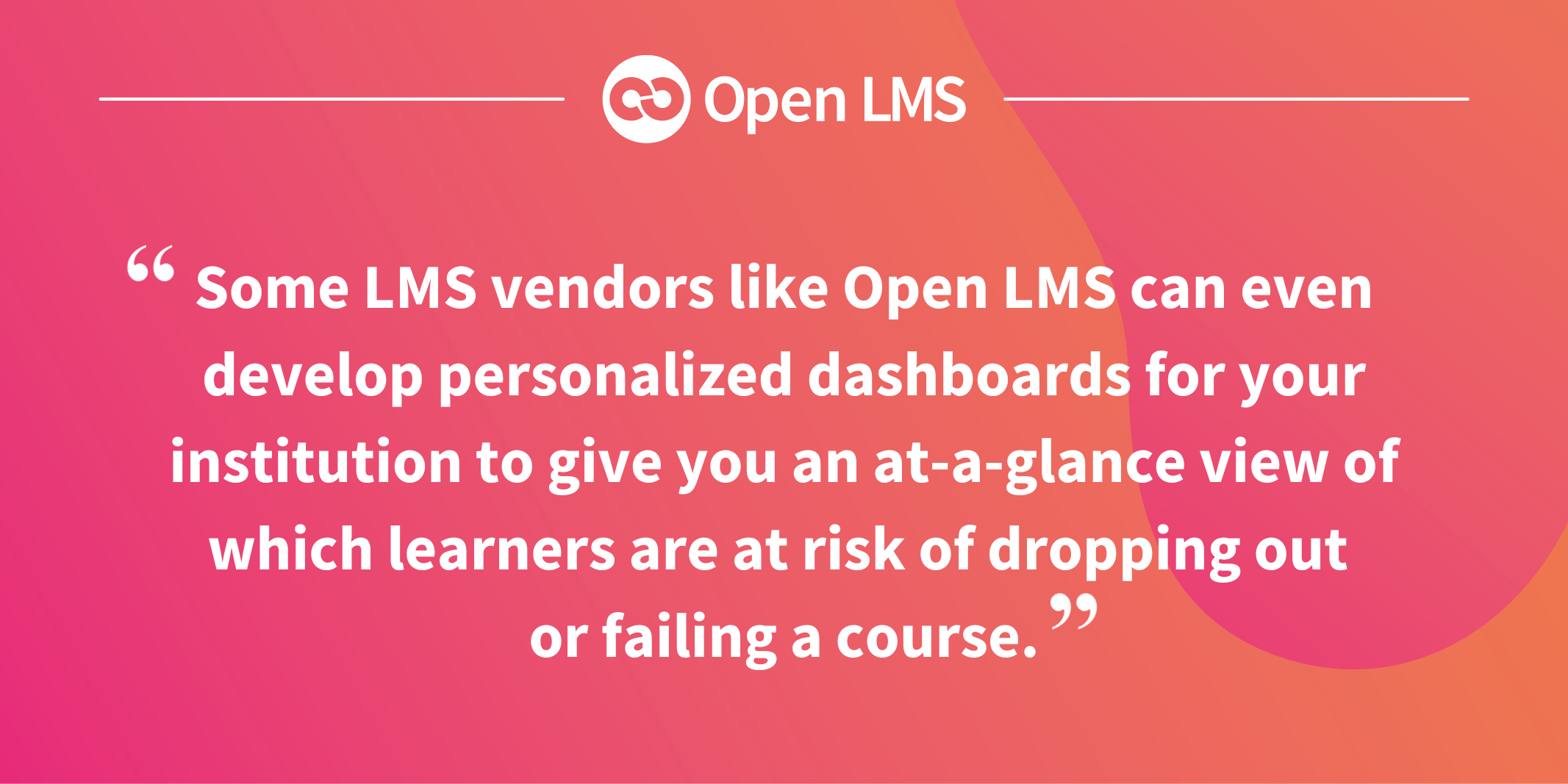 Some LMS vendors like Open LMS can even develop personalized dashboards for your institution to give you an at-a-glance view of which learners are at risk of dropping out or failing a course.