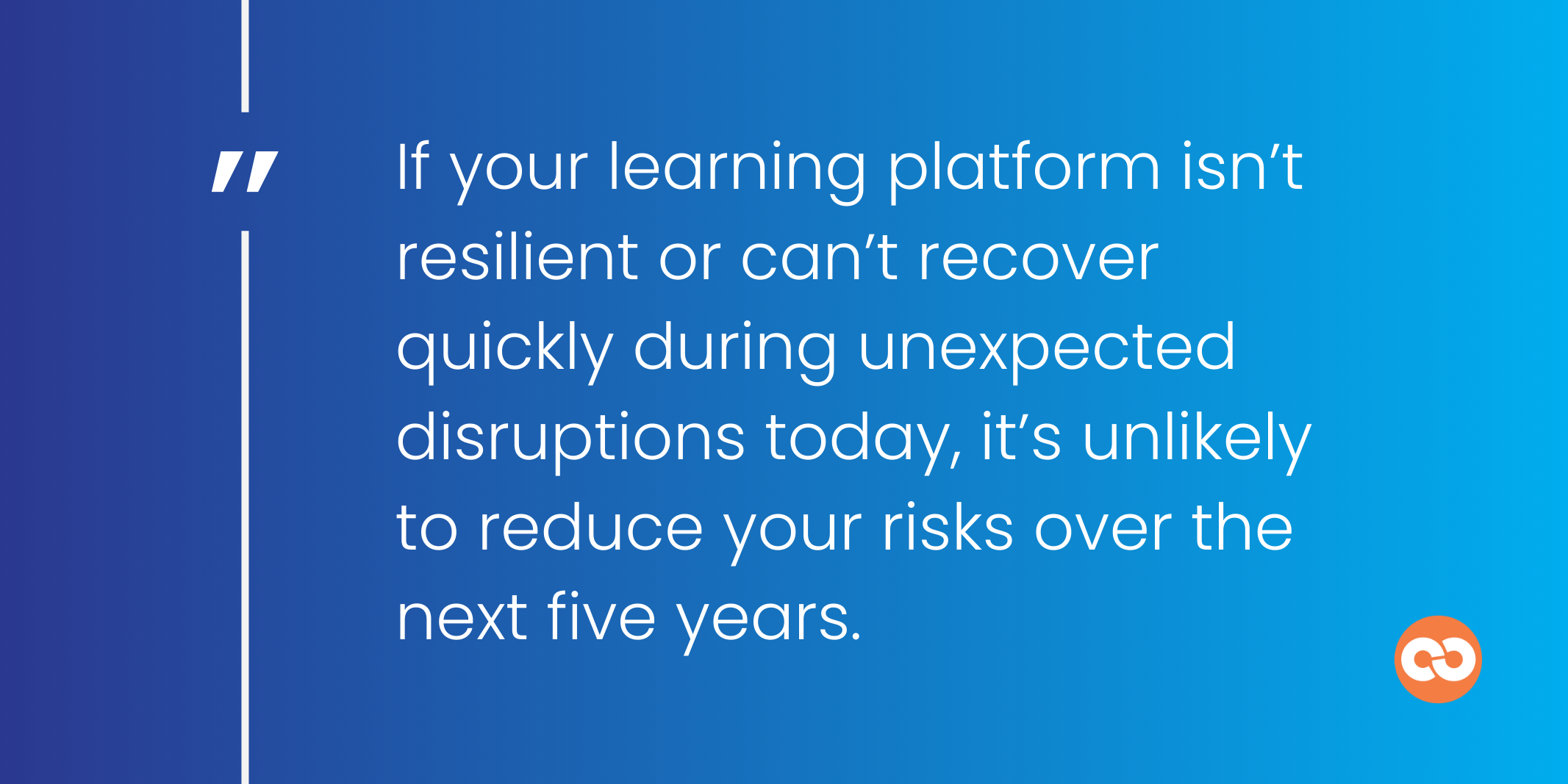If your learning platform isn’t resilient or can’t recover quickly during unexpected disruptions today, it’s unlikely to reduce your risks over the next five years.