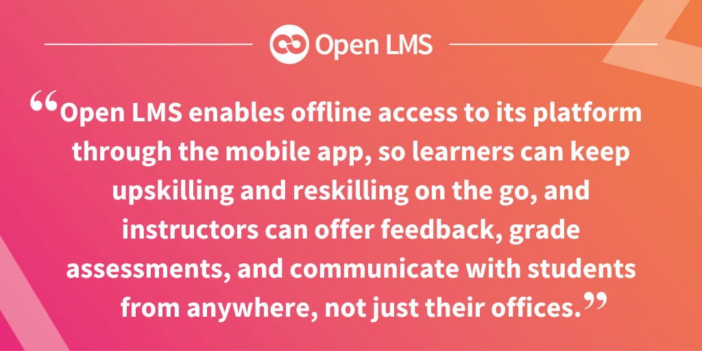 "Open LMS enables offline access to its platform through the mobile app, so learners can keep upskilling and reskilling on the go, and instructors can offer feedback, grade assessments, and communicate with students from anywhere, not just their offices.”