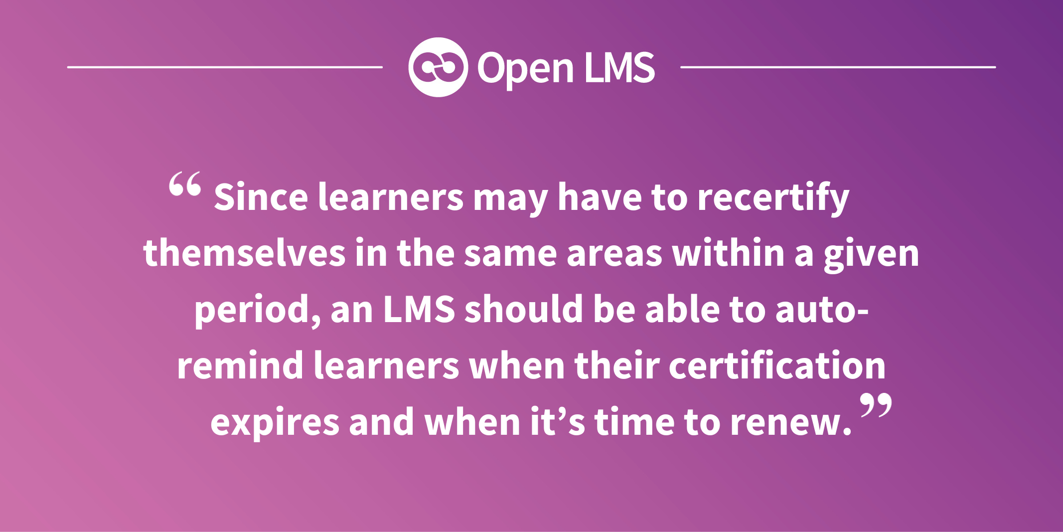 Since learners may have to recertify themselves in the same areas within a given period, an LMS should be able to auto-remind learners when their certification expires and when it’s time to renew.
