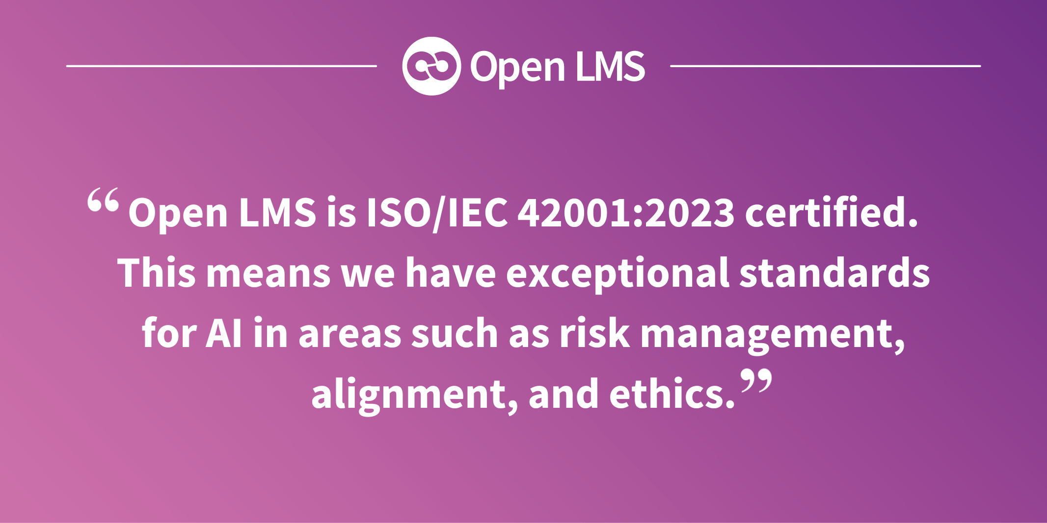 Open LMS is ISO/IEC 42001:2023 certified. This means we have exceptional standards for AI in areas such as risk management, alignment, and ethics.