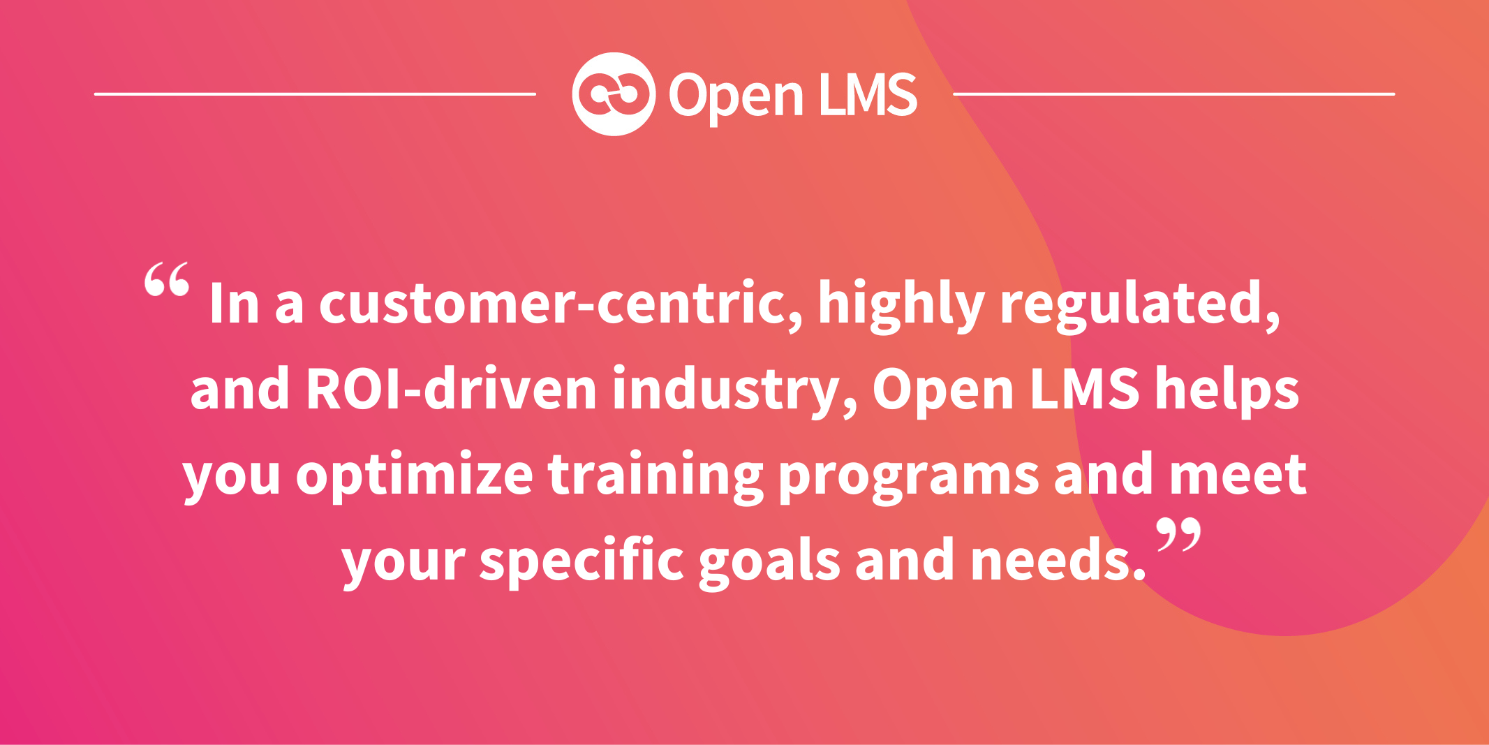 In a customer-centric, highly regulated, and ROI-driven industry, Open LMS helps you optimize training programs and meet your specific goals and needs.