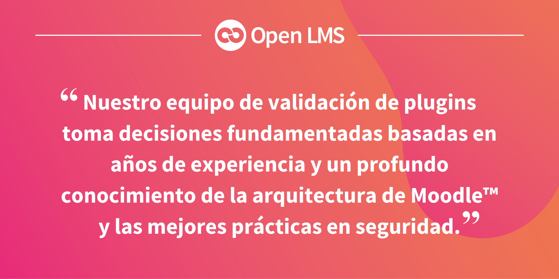 Nuestro equipo de validación de plugins toma decisiones fundamentadas basadas en años de experiencia y un profundo conocimiento de la arquitectura de Moodle™ y las mejores prácticas en seguridad.