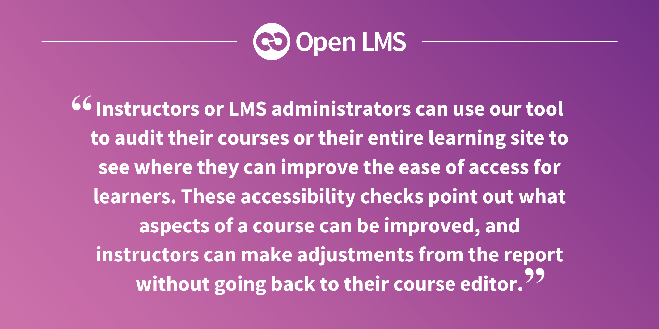Instructors or LMS administrators can use our tool to audit their courses or their entire learning site to see where they can improve the ease of access for learners. These accessibility checks point out what aspects of a course can be improved, and instructors can make adjustments from the report without going back to their course editor.