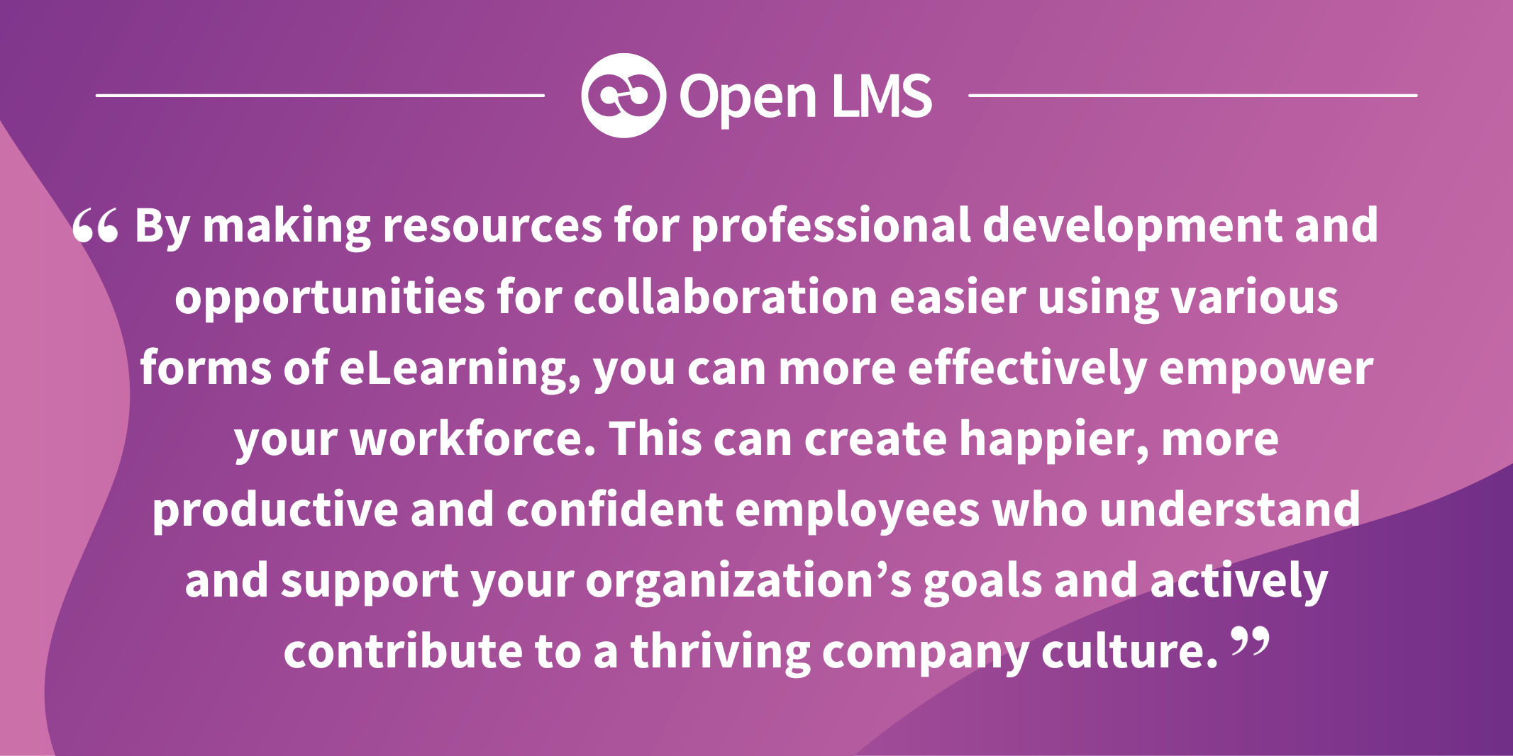 By making resources for professional development and opportunities for collaboration easier using various forms of eLearning, you can more effectively empower your workforce. This can create happier, more productive and confident employees who understand and support your organization’s goals and actively contribute to a thriving company culture. 