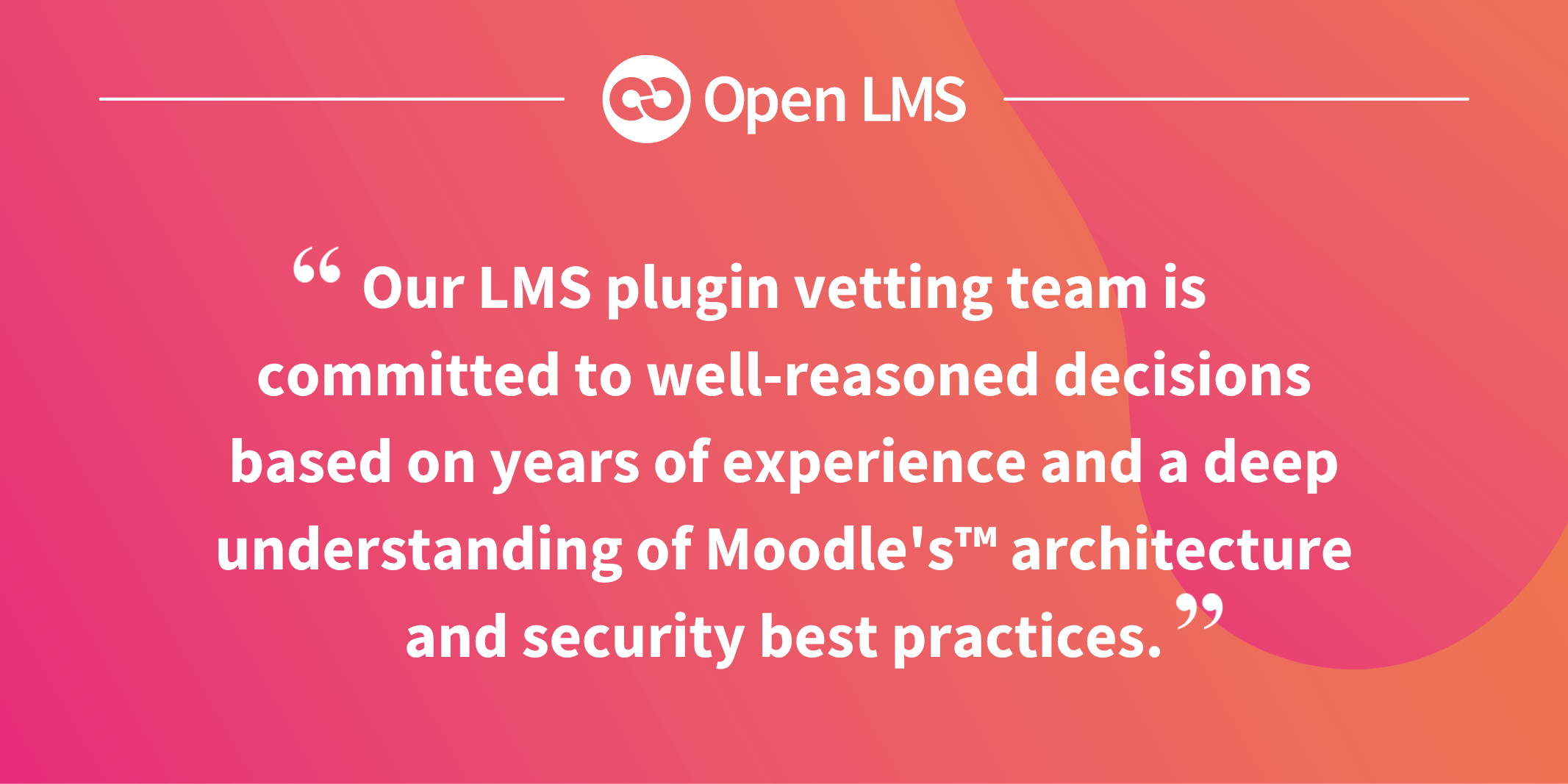 Our LMS plugin vetting team is committed to well-reasoned decisions based on years of experience and a deep understanding of Moodle's™ architecture and security best practices.