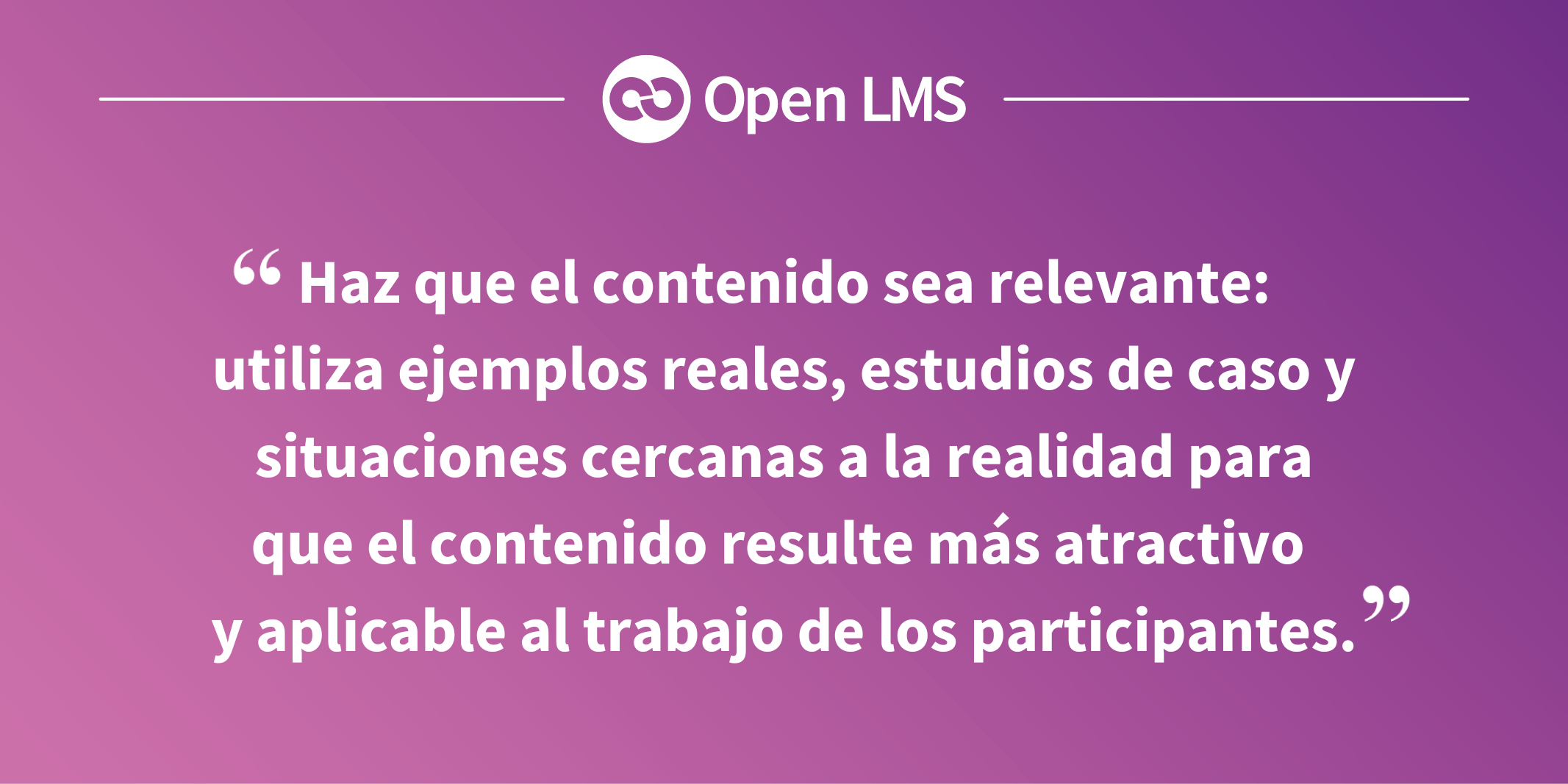 Haz que el contenido sea relevante: utiliza ejemplos reales, estudios de caso y situaciones cercanas a la realidad para que el contenido resulte más atractivo y aplicable al trabajo de los participantes.