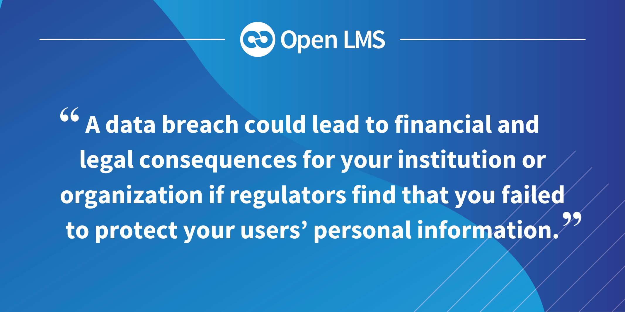 A data breach could lead to financial and legal consequences for your institution or organization if regulators find that you failed to protect your users’ personal information.