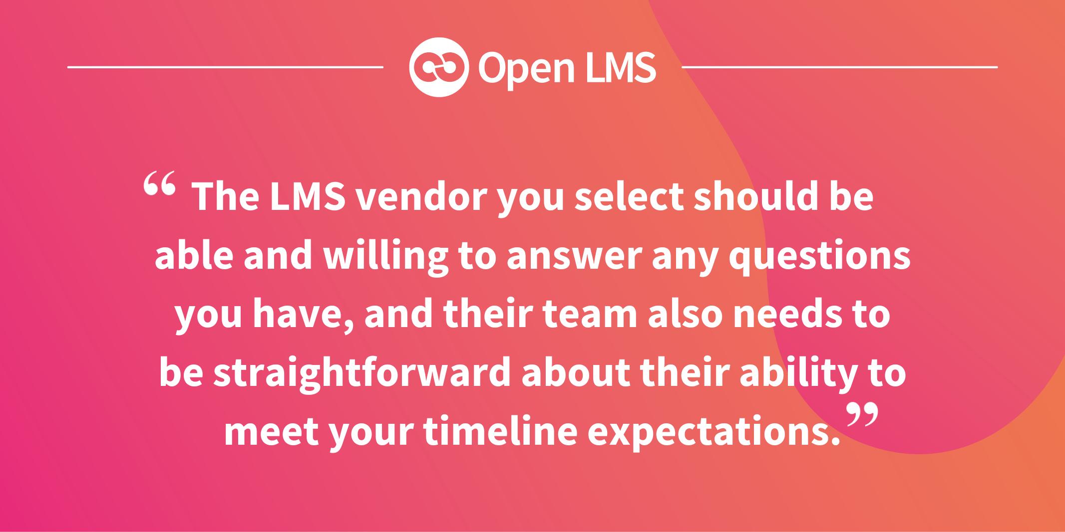 The LMS vendor you select should be able and willing to answer any questions you have, and their team also needs to be straightforward about their ability to meet your timeline expectations.