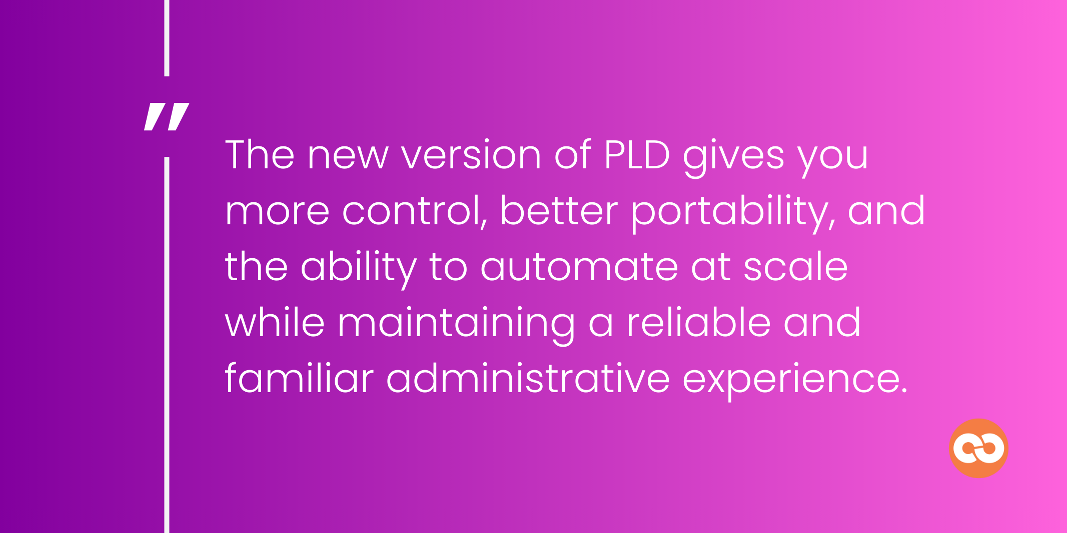 The new version of PLD gives you more control, better portability, and the ability to automate at scale while maintaining a reliable and familiar administrative experience.