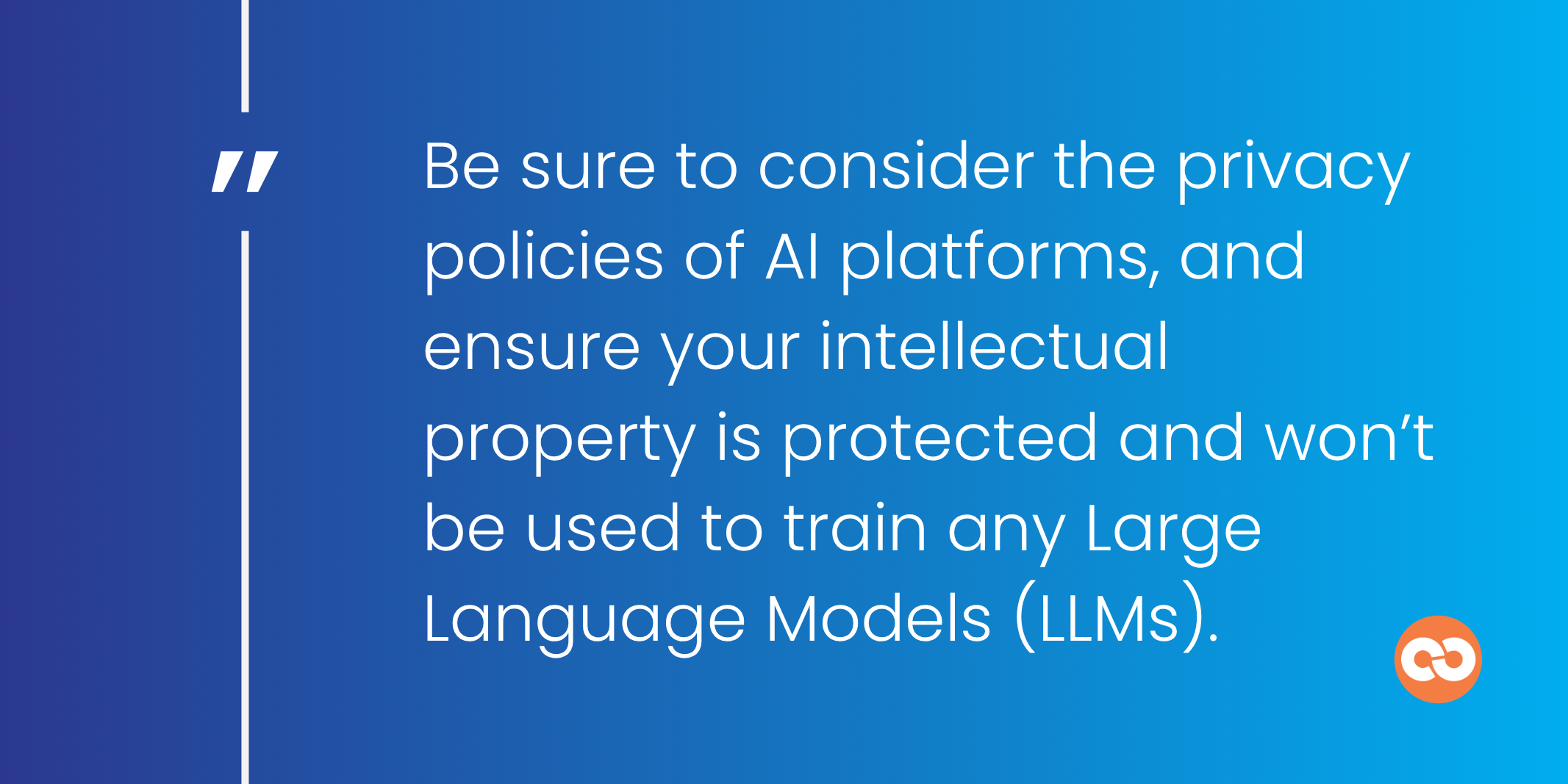 Be sure to consider the privacy policies of AI platforms, and ensure your intellectual property is protected and won’t be used to train any Large Language Models (LLMs).