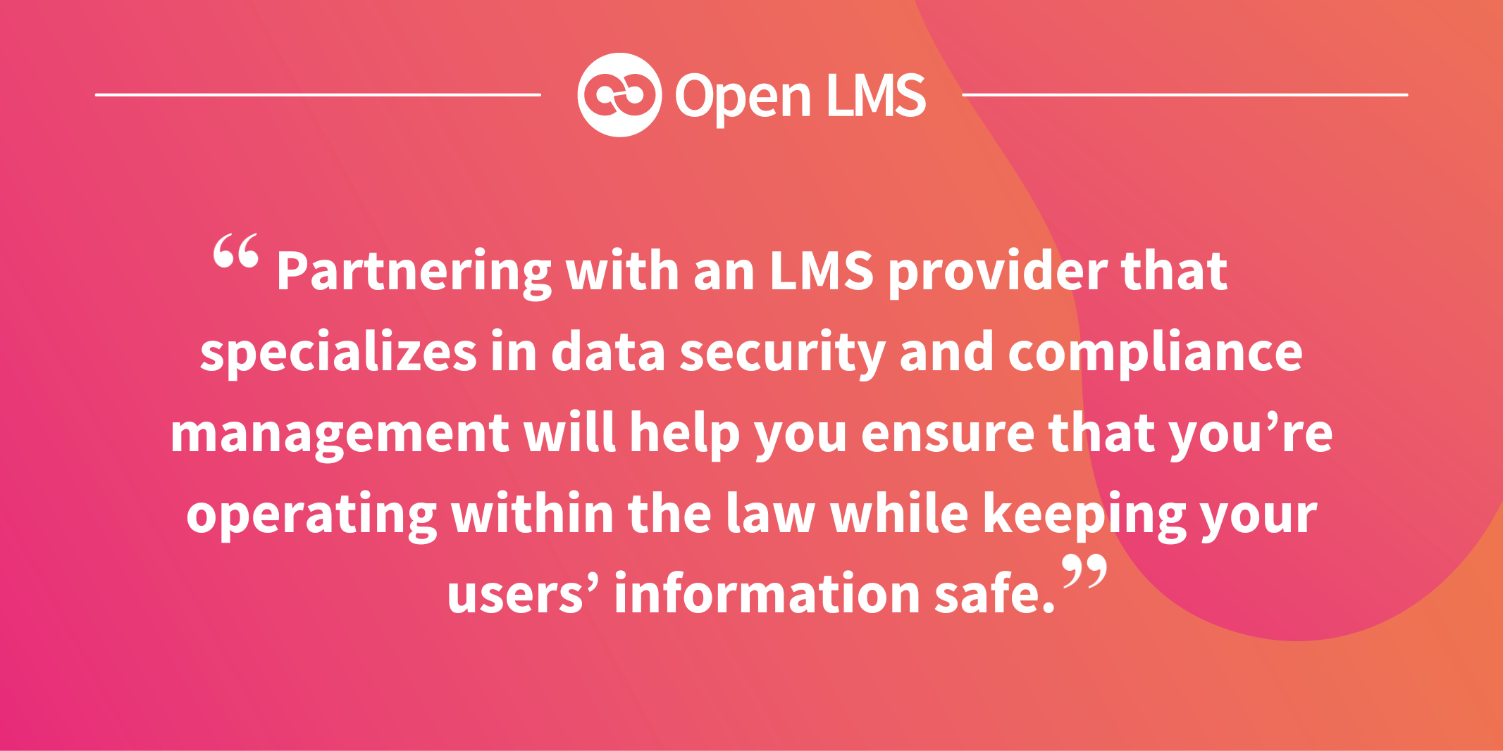 Partnering with an LMS provider that specializes in data security and compliance management will help you ensure that you’re operating within the law while keeping your users’ information safe.