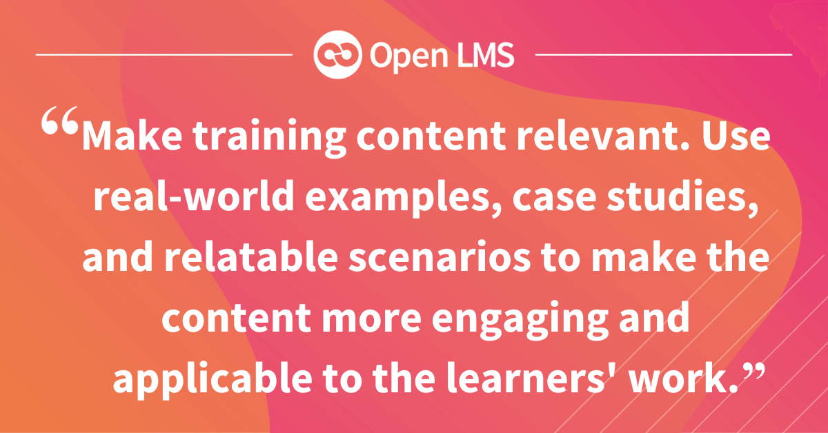 Make training content relevant. Use real-world examples, case studies, and relatable scenarios to make the content more engaging and applicable to the learners' work.