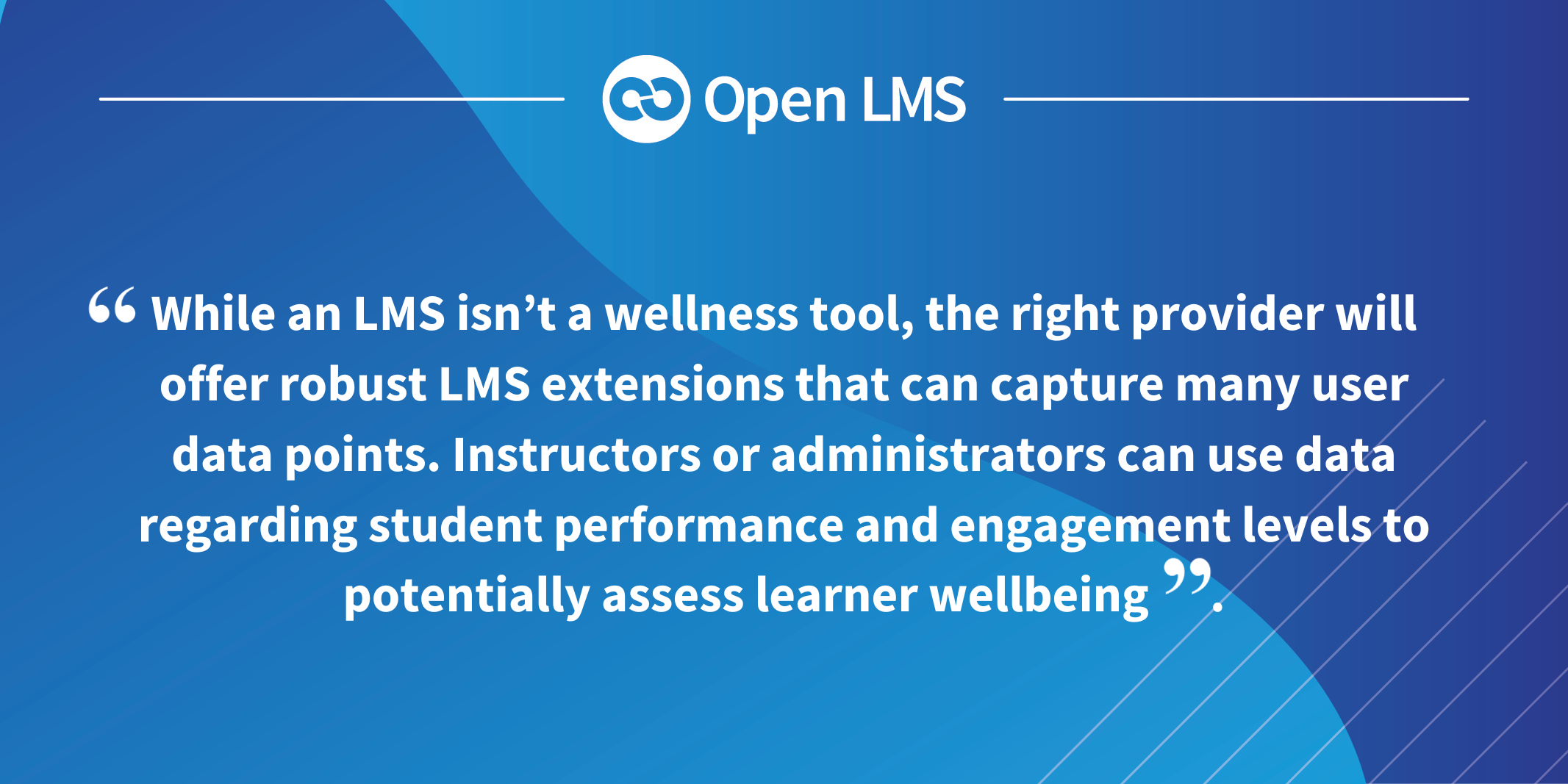 While an LMS isn’t a wellness tool, the right provider will offer robust LMS extensions that can capture many user data points. Instructors or administrators can use data regarding student performance and engagement levels to potentially assess learner wellbeing