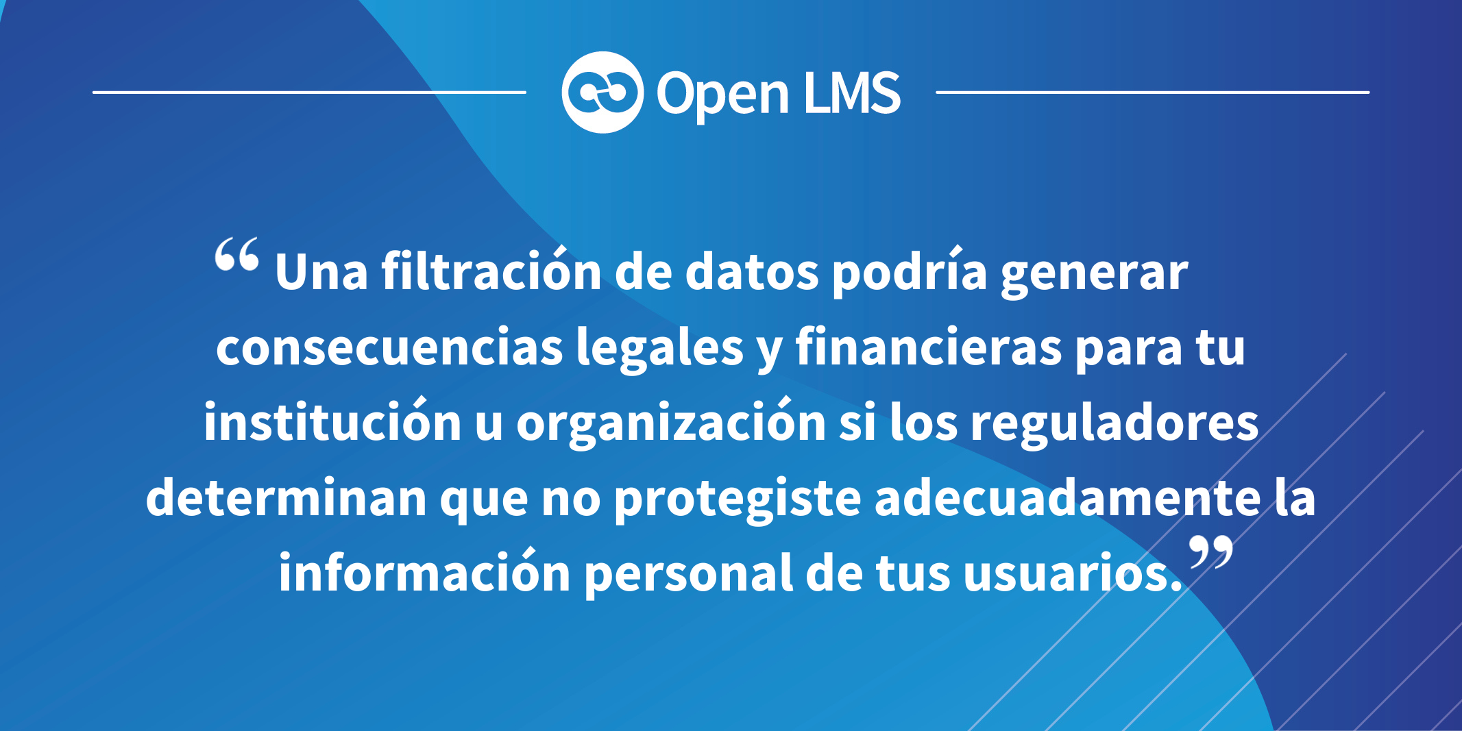 Una filtración de datos podría generar consecuencias legales y financieras para tu institución u organización si los reguladores determinan que no protegiste adecuadamente la información personal de tus usuarios.