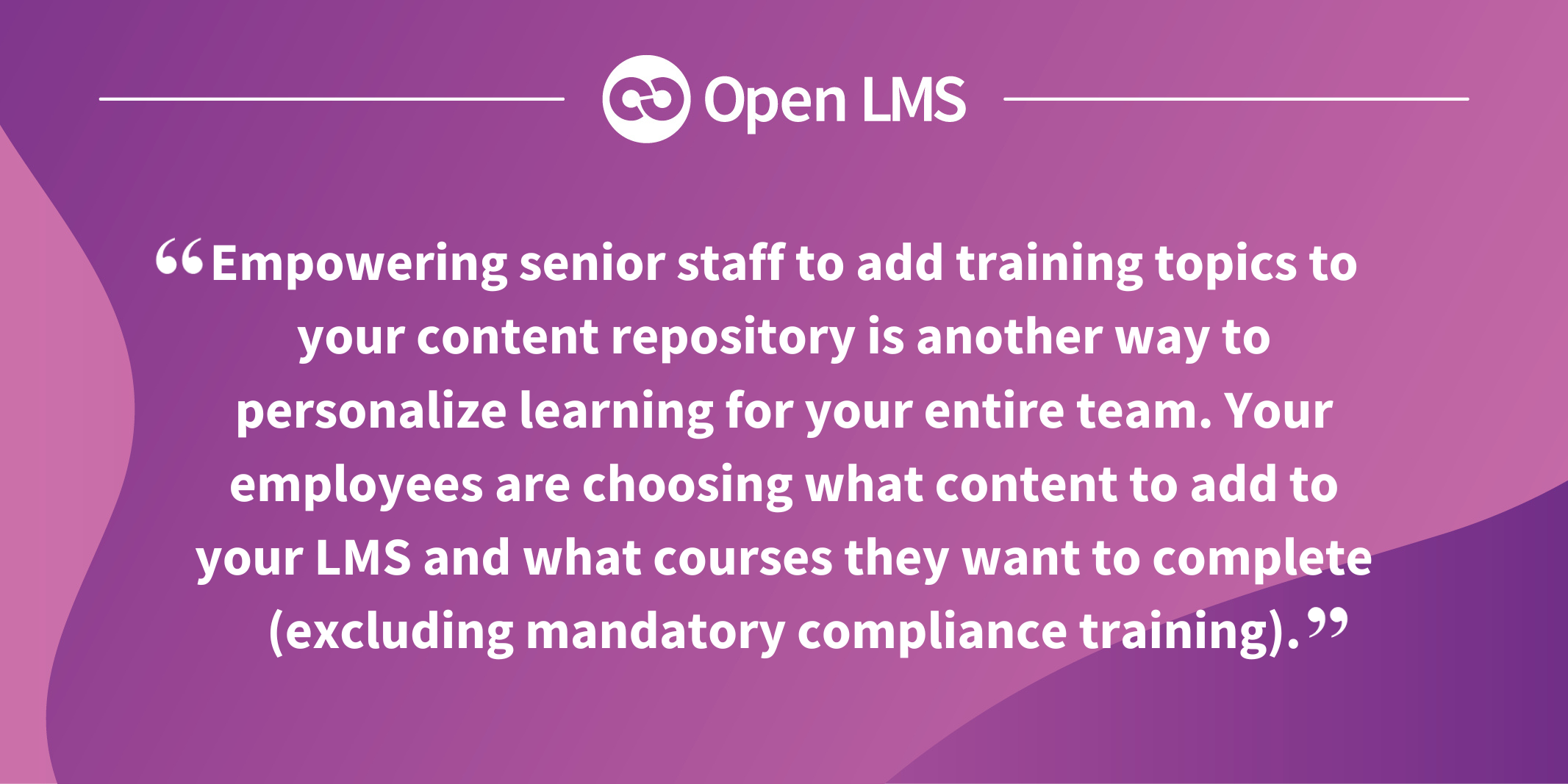 Empowering senior staff to add training topics to your content repository is another way to personalize learning for your entire team. Your employees are choosing what content to add to your LMS and what courses they want to complete (excluding mandatory compliance training).