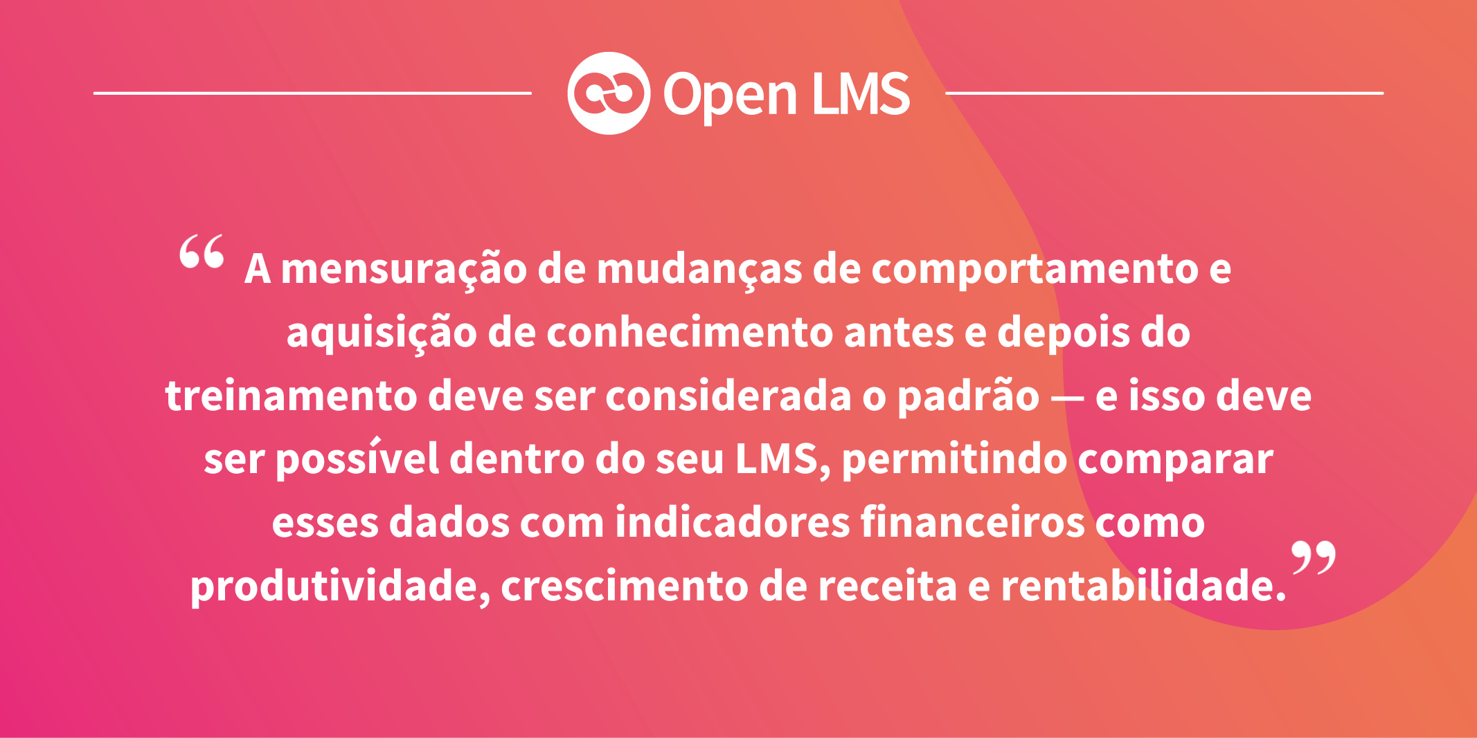A mensuração de mudanças de comportamento e aquisição de conhecimento antes e depois do treinamento deve ser considerada o padrão — e isso deve ser possível dentro do seu LMS, permitindo comparar esses dados com indicadores financeiros como produtividade, crescimento de receita e rentabilidade.
