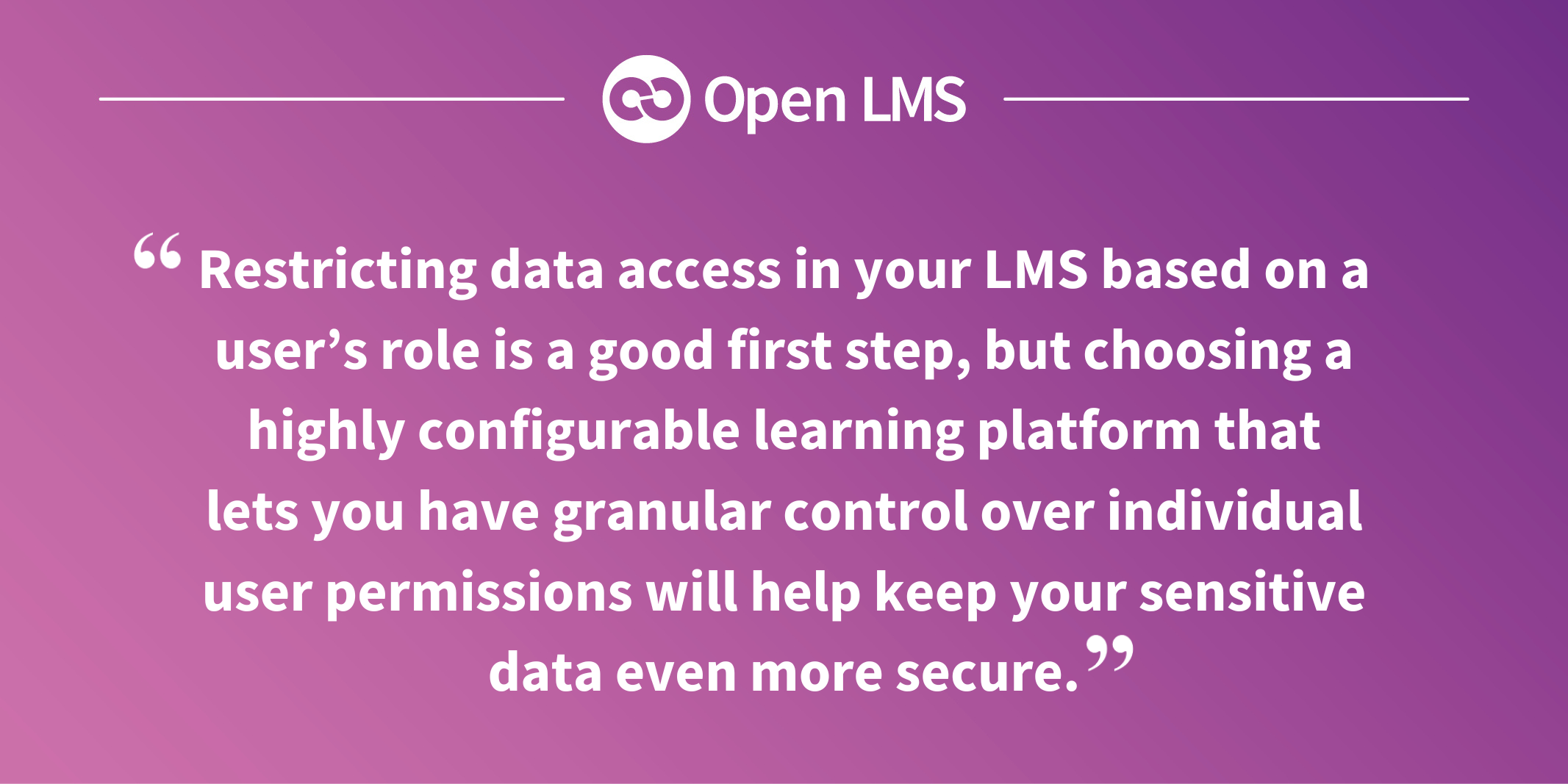 Restricting data access in your LMS based on a user’s role is a good first step, but choosing a highly configurable learning platform that lets you have granular control over individual user permissions will help keep your sensitive data even more secure.