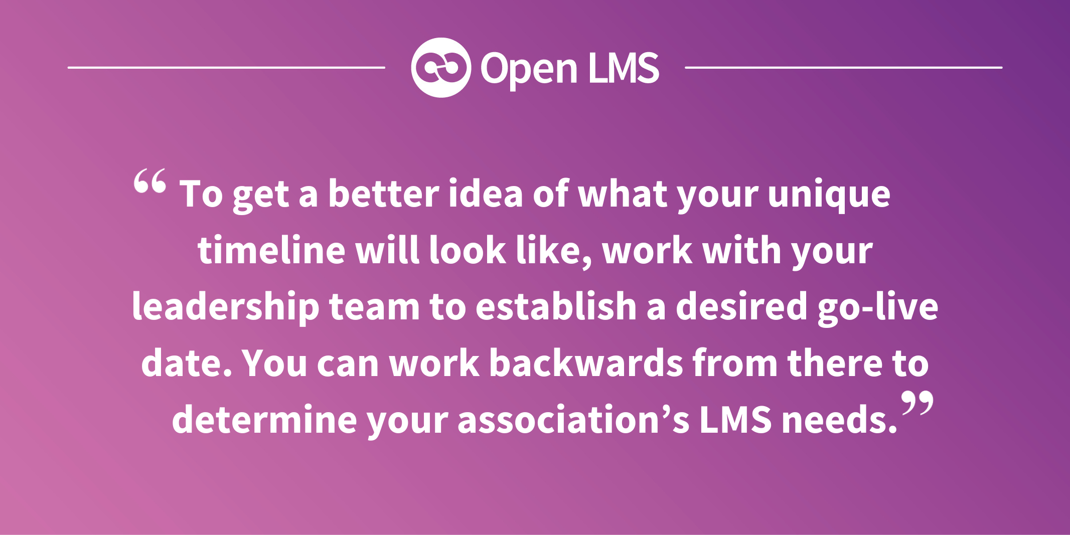 To get a better idea of what your unique timeline will look like, work with your leadership team to establish a desired go-live date. You can work backwards from there to determine your association’s LMS needs.