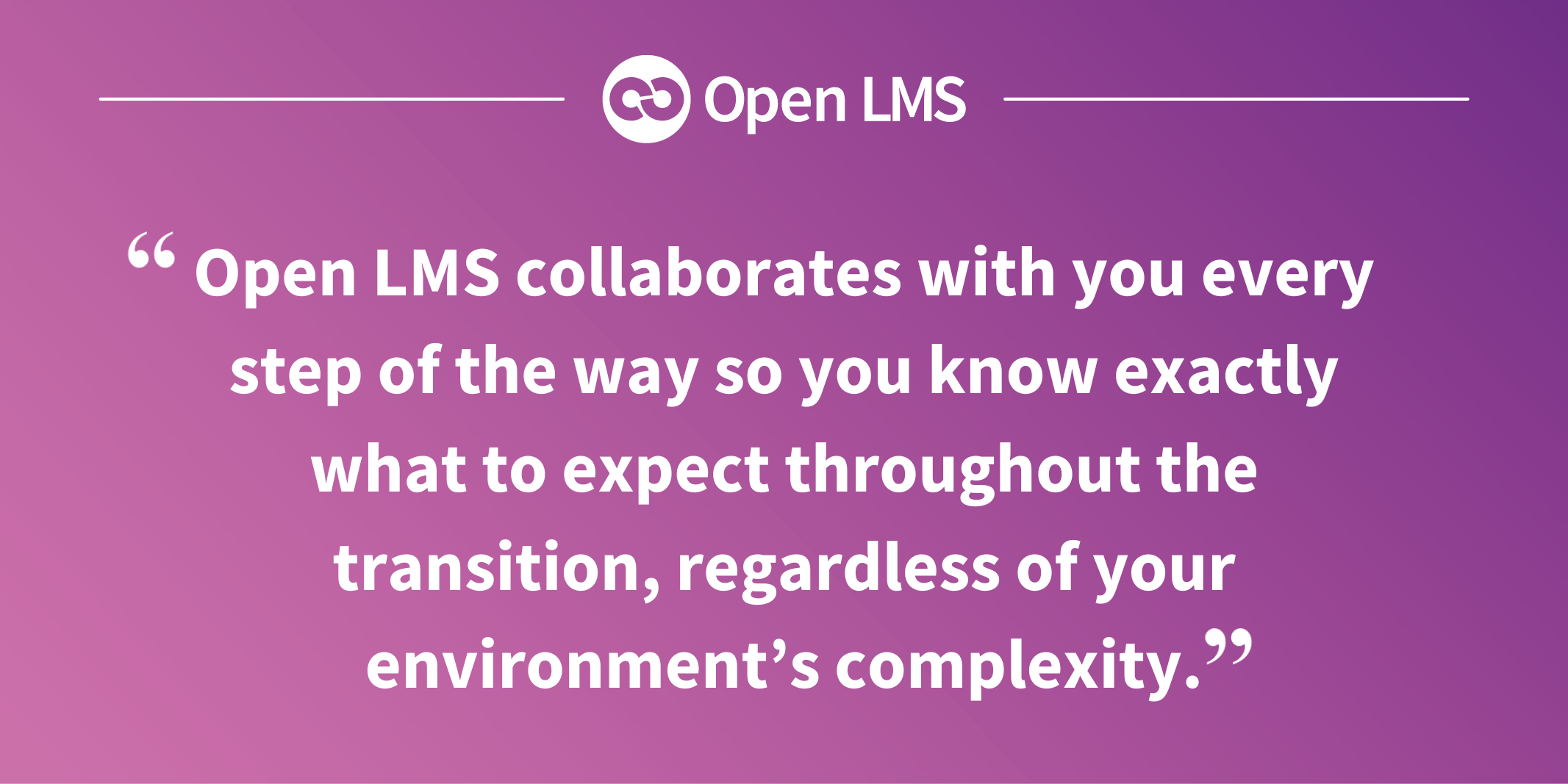 Open LMS collaborates with you every step of the way so you know exactly what to expect throughout the transition, regardless of your environment’s complexity.