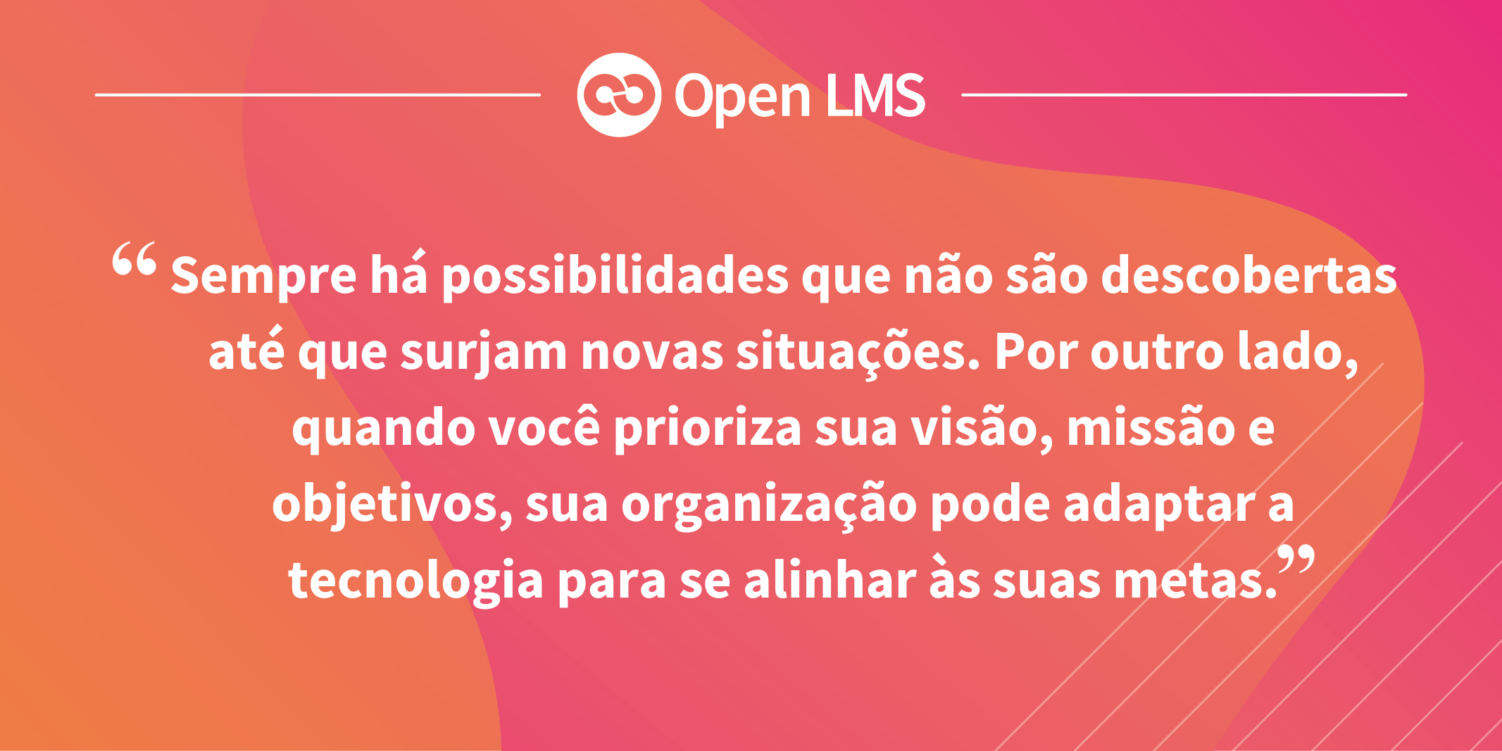 Sempre há possibilidades que não são descobertas até que surjam novas situações. Por outro lado, quando você prioriza sua visão, missão e objetivos, sua organização pode adaptar a tecnologia para se alinhar às suas metas.