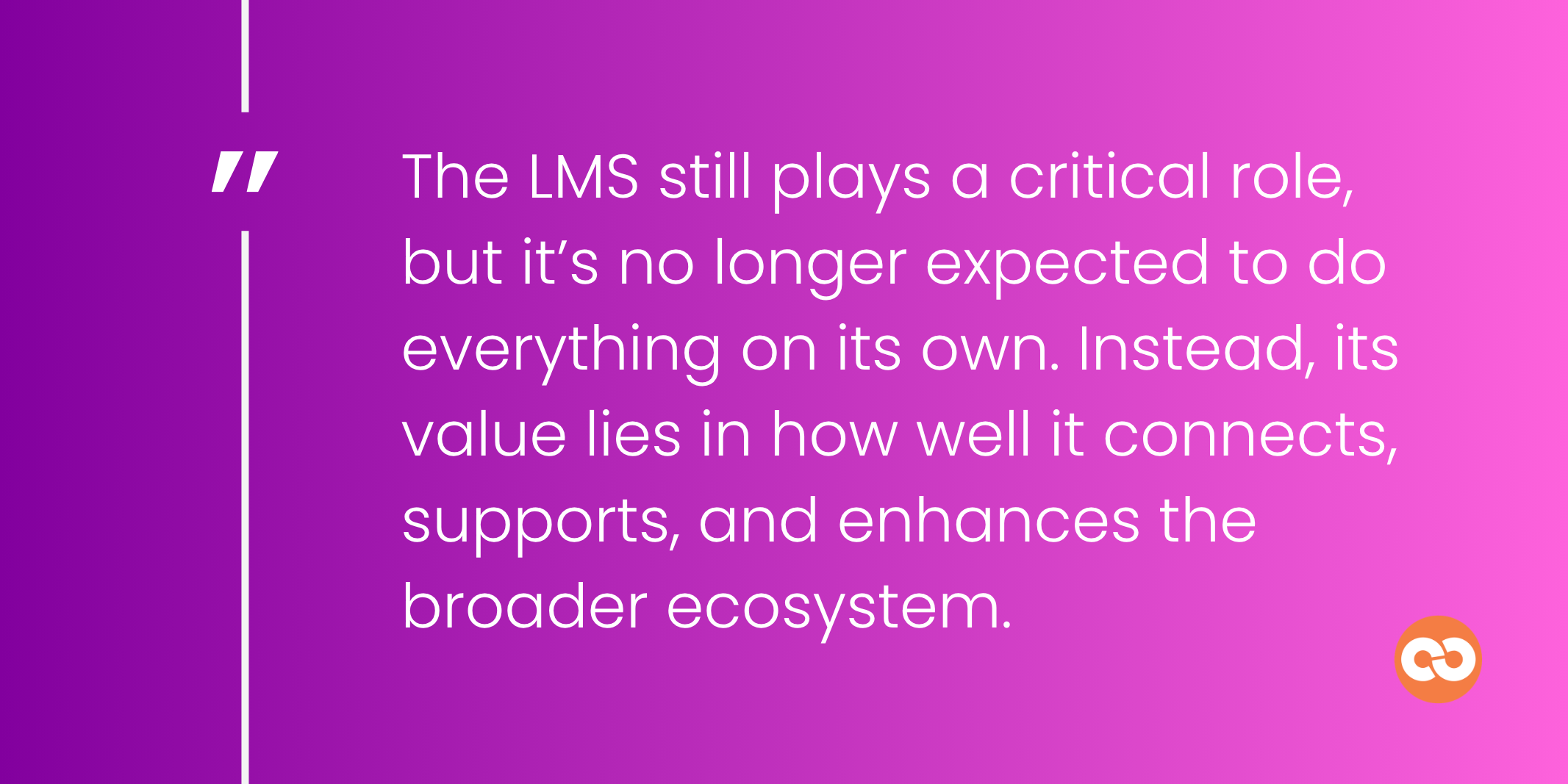 The LMS still plays a critical role, but it’s no longer expected to do everything on its own. Instead, its value lies in how well it connects, supports, and enhances the broader ecosystem.